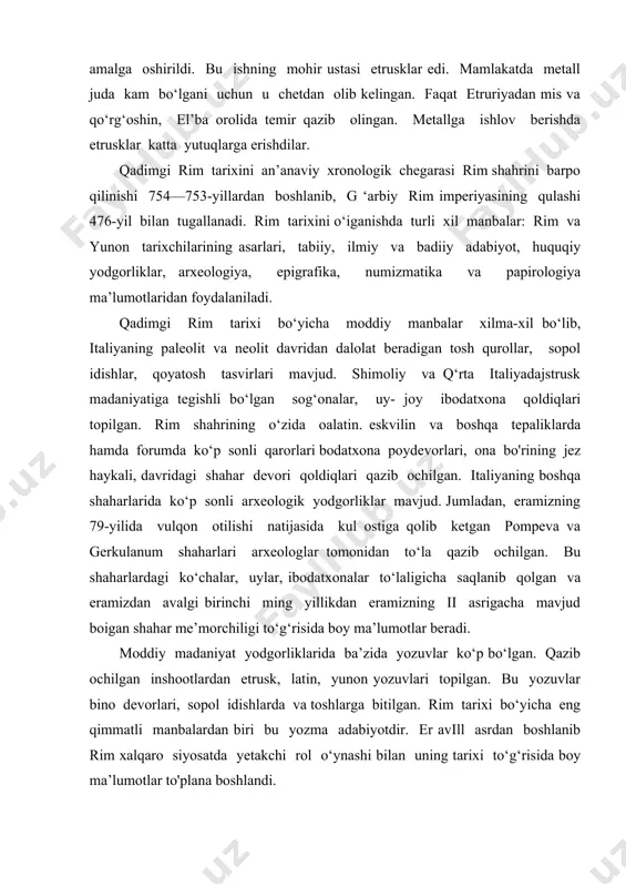 bitilgan. rim tarixi bo‘yicha eng qimmatli manbalardan biri bu yozma adabiyotdir. er avill asrdan boshlanib rim xalqaro siyosatda yetakchi rol o‘ynashi bilan uning tarixi to‘g‘risida boy ma’lumotlar to'plana boshlandi. er av ii asrda polibiy kabi yunon yozuvchilarining asarlari rim tarixini o‘rganishda katta ahamiyatga ega bo‘ldi. rimdagi fuoarolar urushi davri gay sallyustiy krispning tarixiy rrionografiyalarida aks etdi. rim respublikasini so‘nggi davridagi yirik siyosiy arboblar sitseron va sezarning asarlari, ilk imperiya davrida tit liviyning rim tarixi, eramizning i asrida velley patirkulning ham shu nomdagi asarlari yaratildi. liviy tarixida rimning ichki va tashqi siyosati, diniy hayoti to‘g‘risida boy ma’lumotlar berilgan. velley patirkulning ikki jildli asai ida rim butun dunyo tarixi markazi sifatida tasvirlangan. qadimgi rim tarixi manbalari er av i asr so‘ngida rimda yashagan yunon galikarnaslik dionisiyning «rim qadimiyatlari « nomli 20 kitobida rimning ilk etnik, ijtimoiy-siyosiy, madaniy tarixi batafsil tasvirlanadi. bu kitoblardan 9 tasi to‘la saqlanib qolgan bo‘lib, er av 442-yilgacha bo‘lgan …