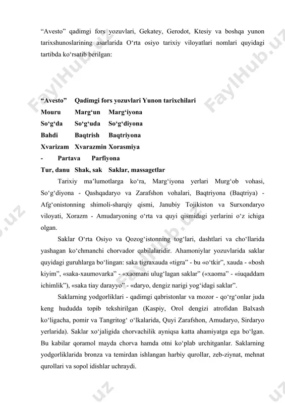 boshlanishi bilan miloddan avvalgi vi - iv asrlar siyosiy voqealarida ishtirok etgan o‘rta osiyo xalqlarining tarixi qadimgi yunon tarixshunoslarning asarlarida yoritilgan. bu borada o‘rta osiyo xalqlari to‘g‘risida qisqa bo‘lsa-da, juda aniq maʼlumotlar beruvchi gerodotning «tarix” kitobi qismlari ayniqsa qimmatlidir. qadimgi davrlardan boshlab bu kitob dunyoda eng mashhur tarixiy asarlardan biri bo‘lib hisoblangan. uning muallifi gerodot «tarixning otasi” deb nom olgan. “avesto” qadimgi fors yozuvlari, gekatey, gerodot, ktesiy va boshqa yunon tarixshunoslarining asarlarida o‘rta osiyo tarixiy viloyatlari nomlari quyidagi tartibda ko‘rsatib berilgan: “avesto” qadimgi fors yozuvlari yunon tarixchilari mouru marg‘un marg‘iyona so‘g‘da so‘g‘uda so‘g‘diyona bahdi baqtrish baqtriyona xvarizam xvarazmin xorasmiya - partava parfiyona tur, danu shak, sak saklar, massagetlar tarixiy maʼlumotlarga ko‘ra, marg‘iyona yerlari murg‘ob vohasi, so‘g‘diyona - qashqadaryo va zarafshon vohalari, baqtriyona (baqtriya) - afg‘onistonning shimoli-sharqiy qismi, janubiy tojikiston va surxondaryo viloyati, xorazm - amudaryoning o‘rta va quyi qismidagi yerlarini o‘z ichiga olgan. saklar o‘rta osiyo va qozog‘istonning tog‘lari, dashtlari …