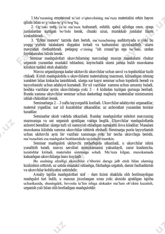 materialini tugri va samarali tushuntirishiga, mustaxkam esda koldirishga, takrorlashga va uning uzlashtirilishini nazorat kilib borishiga yordam beradi. 1.ma’ruza, uning o‘quv jarayonida tutgan o‘rni va unga qo‘yiladigan talablar. 2.oliy ta’lim tizimida qo‘llaniladigan ma’ruza turlari. 3. seminar darsi va uning o‘quv jarayonida tutgan o‘rni. 4. seminar va amaliy-tajriba ishlar shaklidagi mashgulotlar. ma’ruza (arabcha, leksiya (lot. lectio)-o‘qish) o‘quv materiali, biror masala, mavzu kabilarning izchil, ma’lum bir tizimga solingan bayonidir. ma’ruza o‘quv jarayonining asosiy bo‘g‘ini, dars o‘tishning asosiy shakllaridan biridir. ma’ruza o‘quvchi-talabalar bilan muloqotda bo‘lishning alohida shakli va uni boshqa xech qanday o‘quv shakli bilan almashtirib bo‘lmaydi. ma’ruzaning oldiga qo‘yiladigan maqsad xar xil bo‘lib, bu maqsad maksimal darajada amalga oshishi uchun, uning funksiyalariga ahamiyat berish kerak. ma’ruza o‘qitishning quyidagi qator funksiyalarini bajaradi: 1.professional ta’lim berish va dunyoqarashni shakllantirish. 2.talabalar diqqatini asosiy maqsadga yo‘naltirish. ma’ruzada talabalarning diqqat e’tibori o‘quv materialining asosiy mazmuni, qonun-qoidalari, ularning nazariy va kelgusidagi amaliyotda, mutaxssislaik faoliyatida qanday o‘rin tutishi va ahamiyatiga, …