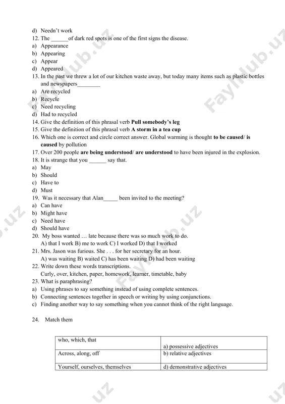 nswer. global warming is thought to be caused/ is caused by pollution 17. over 200 people are being understood/ are understood to have been injured in the explosion. 18. it is strange that you ______ say that. a) may b) should c) have to d) must 19. was it necessary that alan_____ been invited to the meeting? a) can have b) might have c) need have d) should have 20. my boss wanted … late because there was so much work to do. a) that i work b) me to work c) i worked d) that i worked 21. mrs. jason was furious. she . . . for her secretary for an hour. a) was waiting b) waited c) has been waiting d) had been waiting 22. write down these words transcriptions. curly, over, kitchen, paper, homework, learner, timetable, baby 23. what is paraphrasing? a) using phrases to say something …