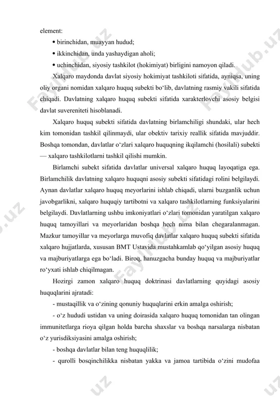 majburiyatlarga ega bo‘ladi. biroq, hanuzgacha bunday huquq va majburiyatlar ro‘yxati ishlab chiqilmagan. hozirgi zamon xalqaro huquq doktrinasi davlatlarning quyidagi asosiy huquqlarini ajratadi: - mustaqillik va o‘zining qonuniy huquqlarini erkin amalga oshirish; - o‘z hududi ustidan va uning doirasida xalqaro huquq tomonidan tan olingan immunitetlarga rioya qilgan holda barcha shaxslar va boshqa narsalarga nisbatan o‘z yurisdiksiyasini amalga oshirish; - boshqa davlatlar bilan teng huquqlilik; - qurolli bosqinchilikka nisbatan yakka va jamoa tartibida o‘zini mudofaa qilish. asosiy majburiyatlar: boshqa davlatlarning ichki va tashqi ishlariga aralashmaslik; inson huquqlarini hurmat qilish; o‘z hududida shunday sharoit belgilash lozimki, unda xalqaro tinchlikka xavf tug‘dirmasligi lozim; boshqa davlatlar bilan nizolarni tinchlik yo‘li bilan hal qilish; kuch ishlatmaslik yoki kuch bilan boshqa davlatlarning hududiy yaxlitligiga va siyosiy mustaqilligiga yoki xalqaro huquqga zid bo‘lgan boshqa tarzda tajovuz qilmaslik; o‘z majburiyatlarini buzayotgan davlat yoki bmt tomonidan ogohlantiruvchi yoki majburlovchi chora qo‘llanilayotgan davlatga yordam ko‘rsatmaslik; o‘z xalqaro majburiyatlarini vijdonan bajarish singari …