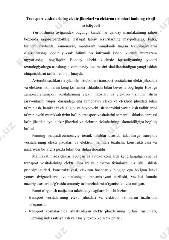 konstruktsiyasi, elektron boshqaruv blogiga ega bo`lgan ichki yonuv dvigatellarva avtomatlashgan transmissiyani tuzilishi, vazifasi hamda nazariy asoslari to`g`risida umumiy tushunchalarni o`rganish ko`zda tutilgan. fanni o`rganish natijasida talaba quyidagilarni bilishi lozim: · transport vositalarining elektr jihozlari va elektron tizimlarini tuzilishini o`rganish; · transport vositalarinida ishlatiladigan elektr jihozlarining turlari, rusumlari, ularning indeksatsiyalash va asosiy texnik ko`rsatkichlari; · elektr va elektron jihozlari mexanizmlari va tizimlarini o`rganish; · ixtisoslashtirilgan transport vositalaridagi elektr jihozlari; · transport vositalarini yoqilgi tejamkorligini elektron boshqarish xususiyatlari; mamlakatimizda avtomobil sanoatini rivojlanishi bilan bir qatorda ularga kafolatli texnik xizmat ko`rsatish, ularni ehtiyot qismlar hamda transport vositalarini elektr va elektron jihozlari materiallari bilan ta`minlashda birqator muammolar mavjud bo`lib, bu muammolarni yechimini topish zamonaviy bilim va malakalarni talab etmoqda. mavjud muammolarni rivojlangan mamlakatlar tajribalari, fan va texnikaning eng ohirgi yutuqlaridan foydalangan holda mamlakatimizdagi ilg`or tajribalar bilan uyg`unlashgan tarzda hal etilishi лозим. buning uchun mamlakatimizdagi mavjud transport vositalarini elektr va elektron jihozlarini zamonaviy talablar asosida …
