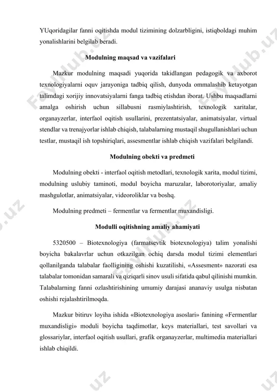 ning dolzarbligini, istiqboldagi muhim yonalishlarini belgilab beradi. modulning maqsad va vazifalari mazkur modulning maqsadi yuqorida takidlangan pedagogik va axborot texnologiyalarni oquv jarayoniga tadbiq qilish, dunyoda ommalashib ketayotgan talimdagi xorijiy innovatsiyalarni fanga tadbiq etishdan iborat. ushbu maqsadlarni amalga oshirish uchun sillabusni rasmiylashtirish, texnologik xaritalar, organayzerlar, interfaol oqitish usullarini, prezentatsiyalar, animatsiyalar, virtual stendlar va trenajyorlar ishlab chiqish, talabalarning mustaqil shugullanishlari uchun testlar, mustaqil ish topshiriqlari, assesmentlar ishlab chiqish vazifalari belgilandi. modulning obekti va predmeti modulning obekti - interfaol oqitish metodlari, texnologik xarita, modul tizimi, modulning uslubiy taminoti, modul boyicha maruzalar, laborotoriyalar, amaliy mashgulotlar, animatsiyalar, videoroliklar va boshq. modulning predmeti – fermentlar va fermentlar muxandisligi. modulli oqitishning amaliy ahamiyati 5320500 – biotexnologiya (farmatsevtik biotexnologiya) talim yonalishi boyicha bakalavrlar uchun otkazilgan ochiq darsda modul tizimi elementlari qollanilganda talabalar faolligining oshishi kuzatilishi, «assesment» nazorati esa talabalar tomonidan samarali va qiziqarli sinov usuli sifatida qabul qilinishi mumkin. talabalarning fanni ozlashtirishining umumiy darajasi ananaviy usulga nisbatan oshishi …