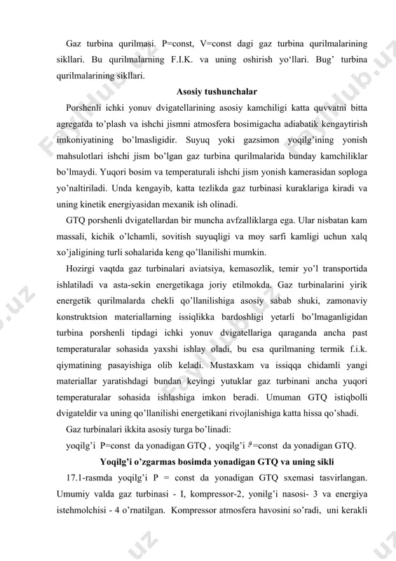 .i.k. qiymatining pasayishiga olib keladi. mustaxkam va issiqqa chidamli yangi materiallar yaratishdagi bundan keyingi yutuklar gaz turbinani ancha yuqori temperaturalar sohasida ishla​shiga imkon beradi. umuman gtq istiqbolli dvigateldir va uning qo’llanilishi energetikani rivojlanishiga katta hissa qo’shadi. gaz turbinalari ikkita asosiy turga bo’linadi: yoqilg’i p=const da yonadigan gtq , yoqilg’i =const da yonadigan gtq. yoqilg’i o’zgarmas bosimda yonadigan gtq va uning sikli 17.1-rasmda yoqilg’i p = const da yonadigan gtq sxemasi tasvirlangan. umumiy valda gaz turbinasi - i, kompressor-2, yonilg’i naso​si- 3 va energiya istehmolchisi - 4 o’rnatilgan. kompressor atmosfera havosini so’radi, uni kerakli bosimgacha siqadi va yonish kamerasi -5 ga yuboradi. shu kameraga yonilg’i nasosi vositasida bak-9 dan yoqilg’i beriladi yoqilg’i gazsimon bo’lsa, nasos o’rniga gazaviy kompressor ishlatiladi. yoqilg’i yonish kamerasida 1 da yonadi. yonish mahsulotlari gaz tur​bina soplolari-6 da kengayib, turbina kuraklari-7 ga kiradi, u yerda ish bajaradi va so’ngra chiqarish patrubogi-8 orqali atmosfe​raga chiqarib yuboriladi. ish bajargan gazlar …
