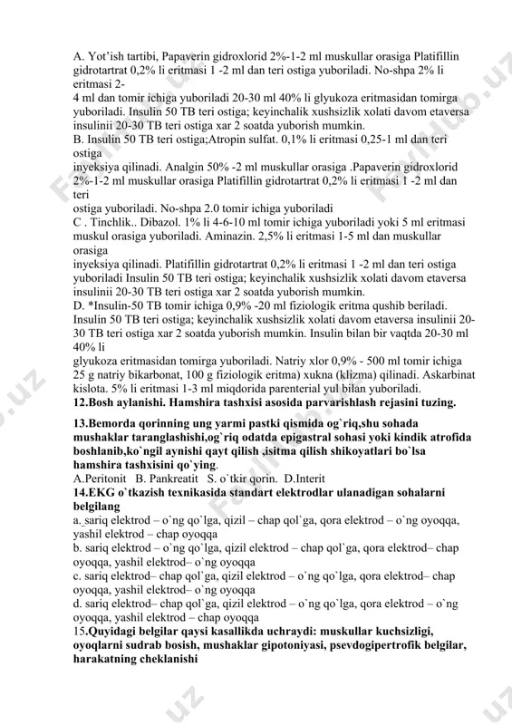 2 soatda yuborish mumkin. d. *insulin-50 tb tomir ichiga 0,9% -20 ml fiziologik eritma qushib beriladi. insulin 50 tb teri ostiga; keyinchalik xushsizlik xolati davom etaversa insulinii 20-30 tb teri ostiga xar 2 soatda yuborish mumkin. insulin bilan bir vaqtda 20-30 ml 40% li glyukoza eritmasidan tomirga yuboriladi. natriy xlor 0,9% - 500 ml tomir ichiga 25 g natriy bikarbonat, 100 g fiziologik eritma) xukna (klizma) qilinadi. askarbinat kislota. 5% li eritmasi 1-3 ml miqdorida parenterial yul bilan yuboriladi. 12.bosh aylanishi. hamshira tashxisi asosida parvarishlash rejasini tuzing. 13.bemorda qorinning ung yarmi pastki qismida og`riq,shu sohada mushaklar taranglashishi,og`riq odatda epigastral sohasi yoki kindik atrofida boshlanib,ko`ngil aynishi qayt qilish ,isitma qilish shikoyatlari bo`lsa hamshira tashxisini qo`ying. a.peritonit b. pankreatit s. o`tkir qorin. d.interit 14.ekg o`tkazish texnikasida standart elektrodlar ulanadigan sohalarni belgilang a. sariq elektrod – o`ng qo`lga, qizil – chap qol`ga, qora elektrod – o`ng oyoqqa, yashil elektrod – chap oyoqqa b. …