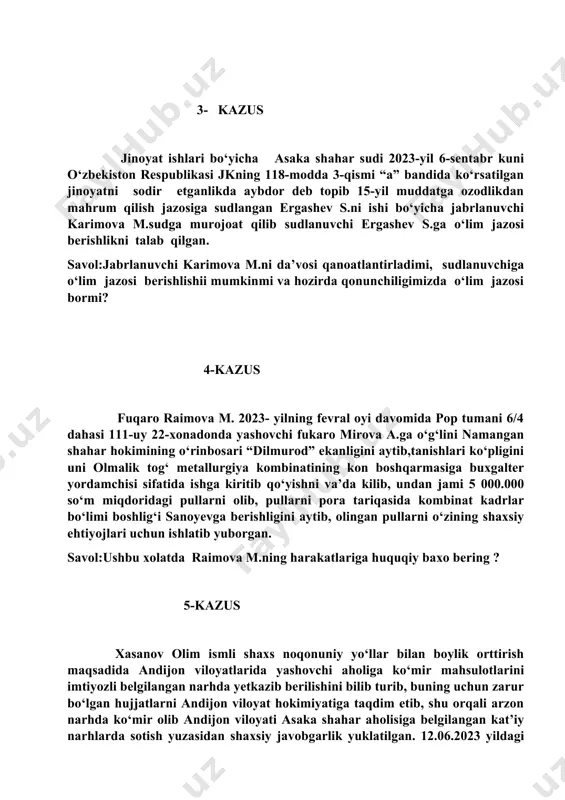 azosiga sudlangan ergashev s.ni ishi bo‘yicha jabrlanuvchi karimova m.sudga murojoat qilib sudlanuvchi ergashev s.ga o‘lim jazosi berishlikni talab qilgan. savol:jabrlanuvchi karimova m.ni da’vosi qanoatlantirladimi, sudlanuvchiga o‘lim jazosi berishlishii mumkinmi va hozirda qonunchiligimizda o‘lim jazosi bormi? 4-kazus fuqaro raimova m. 2023- yilning fevral oyi davomida pop tumani 6/4 dahasi 111-uy 22-xonadonda yashovchi fukaro mirova a.ga o‘g‘lini namangan shahar hokimining o‘rinbosari “dilmurod” ekanligini aytib,tanishlari ko‘pligini uni olmalik tog‘ metallurgiya kombinatining kon boshqarmasiga buxgalter yordamchisi sifatida ishga kiritib qo‘yishni va’da kilib, undan jami 5 000.000 so‘m miqdoridagi pullarni olib, pullarni pora tariqasida kombinat kadrlar bo‘limi boshlig‘i sanoyevga berishligini aytib, olingan pullarni o‘zining shaxsiy ehtiyojlari uchun ishlatib yuborgan. savol:ushbu xolatda raimova m.ning harakatlariga huquqiy baxo bering ? 5-kazus xasanov olim ismli shaxs noqonuniy yo‘llar bilan boylik orttirish maqsadida andijon viloyatlarida yashovchi aholiga ko‘mir mahsulotlarini imtiyozli belgilangan narhda yetkazib berilishini bilib turib, buning uchun zarur bo‘lgan hujjatlarni andijon viloyat hokimiyatiga taqdim etib, shu orqali arzon …