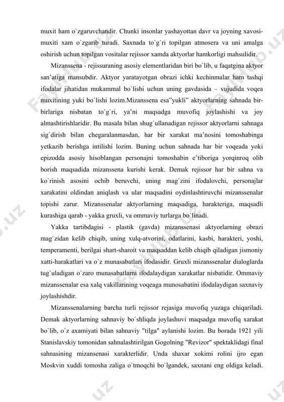 ladigan o`zaro munasabatlarni ifodalaydigan xarakatlar nisbatidir. ommaviy mizanssenalar esa xalq vakillarining voqeaga munosabatini ifodalaydigan saxnaviy joylashishdir. mizanssenalarning barcha turli rejissor rejasiga muvofiq yuzaga chiqariladi. demak aktyorlarning sahnaviy bo`shliqda joylashuvi maqsadga muvofiq xarakat bo`lib, o`z axamiyati bilan sahnaviy "tilga" aylanishi lozim. bu borada 1921 yili stanislavskiy tomonidan sahnalashtirilgan gogolning "revizor" spektaklidagi final sahnasining mizansenasi xarakterlidir. unda shaxar xokimi rolini ijro egan moskvin xuddi tomosha zaliga o`tmoqchi bo`lgandek, saxnani eng oldiga keladi. by vaqtda zalning chiroqlari yoqilib, saxnadagi barcha xatti-harakat to`xtaydi. moskvin — shahar hokimi oyog`ini suflyor budkasiga ustiga qo`yib, bevosita tomoshabinlarga: "nega kulasizlar? axir o`z ustingizdan kulayapsizlar-ku", — deb murojaat etgan va yana orqasiga, sahnaga qaytgan. tomosha zalidagi chiroq o`chib saxnadagi xatti-harakatlar yana davom etavergan. mana shunday publitsistik va katta falsafiy mazmunga ega bo`lgan mizanssenalar, ijodkor rejissorning g`oyaviy-badiiy rejasini amalga oshirishda asosiy ifoda vositasiga aylanadi. ulug` rejissor nemirovich-danchenko aktyorlardan obrazning aniq psixofizik harakterini talab qilar ekan, persanoj hayotining u yoki bu …