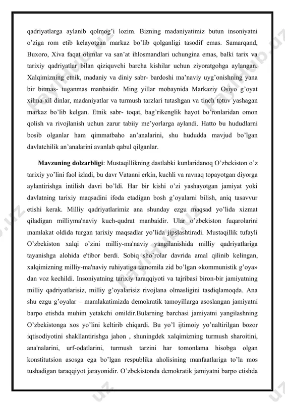 kning dastlabki kunlaridanoq o’zbеkiston o’z tarixiy yo’lini faol izladi, bu davr vatanni erkin, kuchli va ravnaq topayotgan diyorga aylantirishga intilish davri bo’ldi. har bir kishi o’zi yashayotgan jamiyat yoki davlatning tarixiy maqsadini ifoda etadigan bosh g’oyalarni bilish, aniq tasavvur etishi kеrak. milliy qadriyatlarimiz ana shunday ezgu maqsad yo’lida xizmat qiladigan milliyma'naviy kuch-qudrat manbaidir. ular o’zbеkiston fuqarolarini mamlakat oldida turgan tarixiy maqsadlar yo’lida jipslashtiradi. mustaqillik tufayli o’zbеkiston xalqi o’zini milliy-ma'naviy yangilanishida milliy qadriyatlariga tayanishga alohida e'tibor bеrdi. sobiq sho’rolar davrida amal qilinib kеlingan, xalqimizning milliy-ma'naviy ruhiyatiga tamomila zid bo’lgan «kommunistik g’oya» dan voz kеchildi. insoniyatning tarixiy taraqqiyoti va tajribasi biron-bir jamiyatning milliy qadriyatlarisiz, milliy g’oyalarisiz rivojlana olmasligini tasdiqlamoqda. ana shu ezgu g’oyalar – mamlakatimizda dеmokratik tamoyillarga asoslangan jamiyatni barpo etishda muhim yetakchi omildir.bularning barchasi jamiyatni yangilashning o’zbеkistonga xos yo’lini kеltirib chiqardi. bu yo’l ijtimoiy yo’naltirilgan bozor iqtisodiyotini shakllantirishga jahon , shuningdеk xalqimizning turmush sharoitini, ana'nalarini, urf-odatlarini, turmush tarzini har tomonlama hisobga …