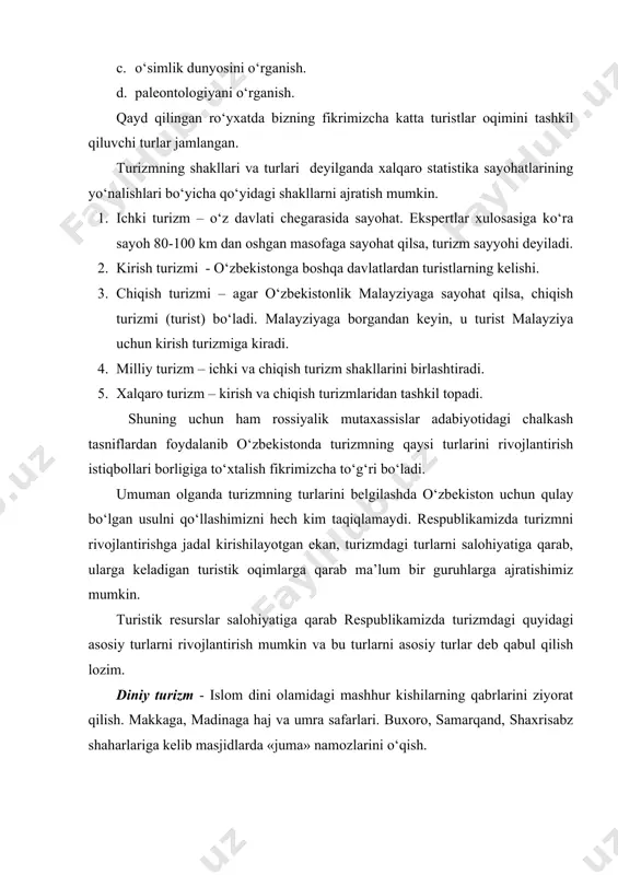 alar, zilol buloqlar yonida vaqtinchalik dam olishga qiziqish. ovchilik turizmi- respublikamizda ov qilishning huquqiy-qonuniy me’yorlari yaratilganligi, ovchilik maydonlarining katta hududlarni egallashi, ovchilik obektlarining aniqligi, ovda harakatlanishning erkinligidan qurol va qurolsiz ovchilikka qiziqish. kasbiy faoliyat turizmi - kasbiy faoliyat yuzasidan chet davlatlarga borishga, chet elliklarning respublikamizga kelishiga, tijoratchilar, tadbirkorlar, savdogarlar, qo‘shma korxonalar tuzuvchilarning mamlakatlardagi o‘z kasbi faoliyati doirasida malakalar oshirish, mahsulotlar, asbob-uskunalar va zamonaviy texnologiyalarni sotib olishga yoki tanishishga qiziqish. ilmiy turizm - vatanimizda va xorijda talim olish, xalqaro ilmiy markazlarda o‘qish, xalqaro yirik universitetlarda ilmiy-amaliy malakalarini oshirish, xalqaro ilmiy-amaliy konferensiyalar, simpoziumlarga qatnashish, xalqaro ilmiy grant loyihalarni bajarishga, magistratura, aspirantura va doktoranturani xorij mamlakatlarda , vatanimizda o‘tkazishga qiziqish. savdo turizmi - vatanimizda va xorijda faqat savdogarchilik masalalariga, mol olib kelish va olib ketish, ayriboshlash, savdo markazlari ochish, narx-navo o‘zgarishiga, valyutalar bahosiga, yangi bozorlarga, haridor talab mollar savdosiga qiziqish. ijtimoiy turizm - davlat tomonidan yoki shaxs ishlab turgan korxona hisobidan sayohatga chiqish, …