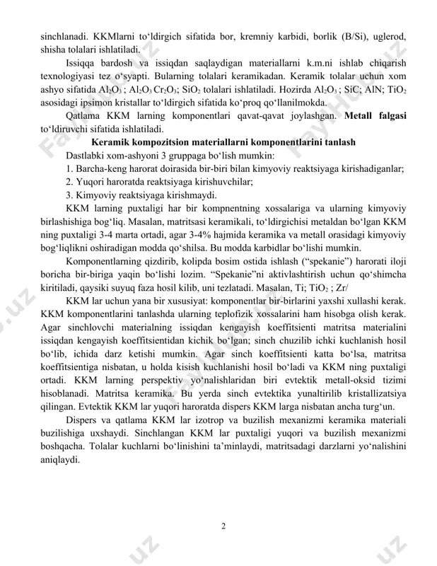 da bo‘lishi mumkin. simlar uglerodli, zanglamaydigan va martensit po‘latlaridan yasaladi. yuqori puxtalikdagi kkm lar titan, berilliy, volfram, molibden simlari bilan sinchlanadi. kkmlarni to‘ldirgich sifatida bor, kremniy karbidi, borlik (b/si), uglerod, shisha tolalari ishlatiladi. issiqqa bardosh va issiqdan saqlaydigan materiallarni k.m.ni ishlab chiqarish texnologiyasi tez o‘syapti. bularning tolalari keramikadan. keramik tolalar uchun xom ashyo sifatida al2o3 ; al2o3 cr2o3; sio2 tolalari ishlatiladi. hozirda al2o3 ; sic; aln; tio2 asosidagi ipsimon kristallar to‘ldirgich sifatida ko‘proq qo‘llanilmokda. qatlama kkm larning komponentlari qavat-qavat joylashgan. metall falgasi to‘ldiruvchi sifatida ishlatiladi. keramik kompozitsion materiallarni komponentlarini tanlash dastlabki xom-ashyoni 3 gruppaga bo‘lish mumkin: 1. barcha-keng harorat doirasida bir-biri bilan kimyoviy reaktsiyaga kirishadiganlar; 2. yuqori haroratda reaktsiyaga kirishuvchilar; 3. kimyoviy reaktsiyaga kirishmaydi. kkm larning puxtaligi har bir kompnentning xossalariga va ularning kimyoviy birlashishiga bog‘liq. masalan, matritsasi keramikali, to‘ldirgichisi metaldan bo‘lgan kkm ning puxtaligi 3-4 marta ortadi, agar 3-4% hajmida keramika va metall orasidagi kimyoviy bog‘liqlikni oshiradigan modda qo‘shilsa. …