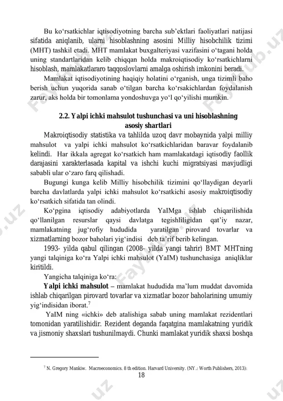 . (ny.: worth publishers, 2013): 18 bu ko‘rsatkichlar iqtisodiyotning barcha sub’ektlari faoliyatlari natijasi sifatida aniqlanib, ularni hisoblashning asosini milliy hisobchilik tizimi (mht) tashkil etadi. mht mamlakat buxgalteriyasi vazifasini o‘tagani holda uning standartlaridan kelib chiqqan holda makroiqtisodiy ko‘rsatkichlarni hisoblash, mamlakatlararo taqqoslovlarni amalga oshirish imkonini beradi. mamlakat iqtisodiyotining haqiqiy holatini o‘rganish, unga tizimli baho berish uchun yuqorida sanab o‘tilgan barcha ko‘rsakichlardan foydalanish zarur, aks holda bir tomonlama yondoshuvga yo‘l qo‘yilishi mumkin. 2.2. yalpi ichki mahsulot tushunchasi va uni hisoblashning asosiy shartlari makroiqtisodiy statistika va tahlilda uzoq davr mobaynida yalpi milliy mahsulot va yalpi ichki mahsulot ko‘rsatkichlaridan baravar foydalanib kelindi. har ikkala agregat ko‘rsatkich ham mamlakatdagi iqtisodiy faollik darajasini xarakterlasada kapital va ishchi kuchi migratsiyasi mavjudligi sababli ular o‘zaro farq qilishadi. bugungi kunga kelib milliy hisobchilik tizimini qo‘llaydigan deyarli barcha davlatlarda yalpi ichki mahsulot ko‘rsatkichi asosiy makroiqtisodiy ko‘rsatkich sifatida tan olindi. ko‘pgina iqtisodiy adabiyotlarda yaimga ishlab chiqarilishida qo‘llanilgan resurslar qaysi davlatga tegishliligidan qat’iy …