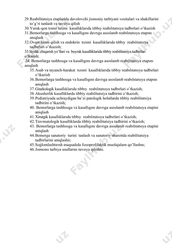 arıda uqalashnı qo’llash. 21. bolalar kasallıklarıda uqalashnı qo’llash. 22. dıspınserızatsıya o’tkazısh usullarını; 23. aholı o’rtasıda dıspanserızatsıya tadbırlarını o’tkazıshnı; 24. reabılıtatsyıa usulları va ularnı to’ǵrı tanlashnı; 25. mehnatga layoqatlılık ekspertızasını olıb borıshnı. 26. davolash hujjatlarini rasmiylashtirishni; 27. bemor tashxisi va kasalligini davriga asoslanib reabilitatsiya etapini aniqlash 28. bemorga individual reabilitatsiya dasturini tuzish; 29. reabilitatsiya etaplarida davolovchi jismoniy tarbiyani vositalari va shakillarini to’g’ri tanlash va tavsiya qilish 30. yurak-qon tomır tızımi kasallıklarıda tıbbıy reabılıtatsıya tadbırlari o’tkazish 31. bemorlarga tashhısıga va kasallıgını davrıga asoslanıb reabılıtatsıya etapını anıqlash 32. ovqat hazm qilish va endokrin tızımi kasallıklarıda tıbbıy reabılıtatsıya tadbırlari o’tkazish; 33.siydik chiqarish yo’llari va buyrak kasalliklarida tibbiy reabilitatsiya.tadbirlari o’tkazish; 34. bemorlarga tashhısıga va kasallıgını davrıga asoslanıb reabılıtatsıya etapını anıqlash 35. asab va tayanch-harakat tızımi kasallıklarıda tıbbıy reabılıtatsıya tadbırlari o’tkazish 36. bemorlarga tashhısıga va kasallıgını davrıga asoslanıb reabılıtatsıya etapını anıqlash 37. ginekologik kasallıklarıda tıbbıy reabılıtatsıya tadbırlari o’tkazish; 38. akusherlik kasalliklarda tibbiy reabilitatsiya tadbirini o’tkazish; 39. …