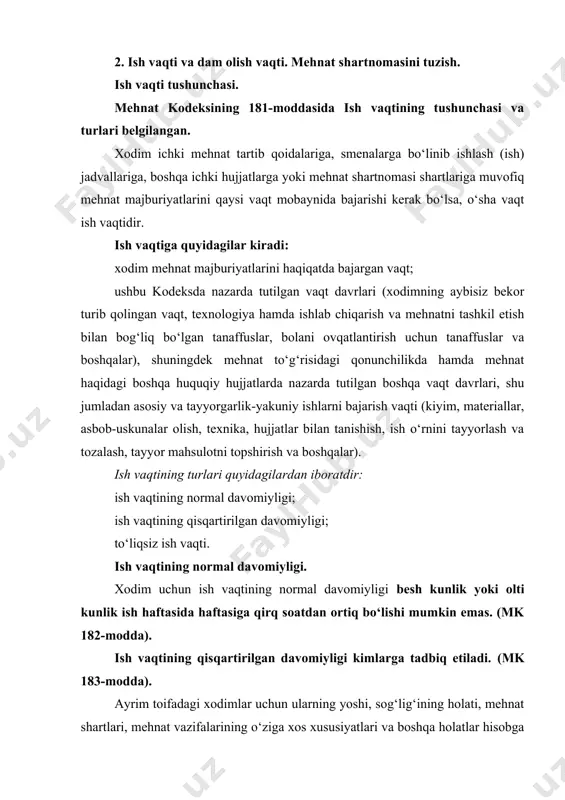. ish vaqtining normal davomiyligi. xodim uchun ish vaqtining normal davomiyligi besh kunlik yoki olti kunlik ish haftasida haftasiga qirq soatdan ortiq bo‘lishi mumkin emas. (mk 182-modda). ish vaqtining qisqartirilgan davomiyligi kimlarga tadbiq etiladi. (mk 183-modda). ayrim toifadagi xodimlar uchun ularning yoshi, sog‘lig‘ining holati, mehnat shartlari, mehnat vazifalarining o‘ziga xos xususiyatlari va boshqa holatlar hisobga olingan holda qonunchilikka hamda mehnat haqidagi boshqa huquqiy hujjatlarga, shuningdek mehnat shartnomasi shartlariga muvofiq mehnatga to‘lanadigan haqni kamaytirmasdan ish vaqtining qisqartirilgan davomiyligi belgilanadi. ish vaqtining qisqartirilgan davomiyligi quyidagilarga majburiy tartibda belgilanadi: o‘n sakkiz yoshga to‘lmagan xodimlarga (mk 415-moddasi): 16-18 yoshgacha haftasiga 36 soatdan oshmaydigan; 15-16 yoshgacha haftasiga 24 soatdan oshmaydigan qilib belgilanadi. o‘quv yili davomida o‘qishdan bo‘sh vaqtida ishlayotgan o‘quvchilarning ish vaqti davomiyligi quyidagicha: 16-18 yoshgacha haftasiga 18 soatdan oshmaydigan; 15-16 yoshgacha haftasiga 12 soatdan oshmaydigan qilib belgilanadi. i va ii guruh nogironligi bo‘lgan xodimlarga (mk 427-moddasining birinchi qismi): i va ii guruh nogironligi bo‘lgan …