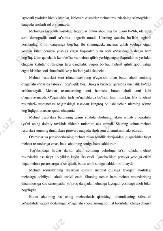 shlarda bo‘lishi ham mumkin. biz «mehnat resurslari» tushunchasi to‘g‘risidagi tasavvur kengroq bo‘lishi uchun ularning o‘zaro bog‘liqligini maxsus qarab chiqamiz. mehnat resurslari butunning qismi sifatida aholining takror ishlab chiqarilishi (ya’ni uning doimiy ravishda tiklanib turishi)ni aks ettiradi. shuning uchun mehnat resurslari sonining dinamikasi pirovard natijada aholi soni dinamikasini aks ettiradi. o‘smirlar va pensionerlarning mehnat bilan bandlik darajasidagi o‘zgarishlar faqat mehnat resurslariga emas, balki aholining soniga ham dahldordir. tug‘ilishdagi farqlar darhol aholi sonining oshishiga ta’sir qiladi, mehnat resurslarida esa faqat 16 yildan keyin aks etadi. qancha kishi pensiya yoshiga etishi faqat mehnat pesurslariga ta’sir qiladi, butun aholi soniga dahldor bo‘lmaydi. mehnat resurslarining aksariyat qismini mehnat qilishga layoqatli yoshdagi mehnatga qobiliyatli aholi tashkil etadi. shuning uchun ham mehnat resurslarining dinamikasiga xos xususiyatlar ko‘proq darajada mehnatga layoqatli yoshdagi aholi bilan bog‘liqdir. butun aholining va uning mehnatkash qismidagi dinamikaning xilma-xil yo‘nalishda yaqqol ifodalangan o‘zgarishi voqealarning normal borishdan chetga chiqish deb qaraladi. ana shu sababli normal …