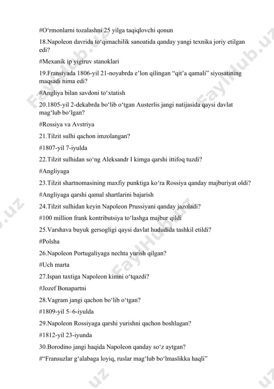 oʻlgan? #rossiya va avstriya 21.tilzit sulhi qachon imzolangan? #1807-yil 7-iyulda 22.tilzit sulhidan soʻng aleksandr i kimga qarshi ittifoq tuzdi? #angliyaga 23.tilzit shartnomasining maxfiy punktiga koʻra rossiya qanday majburiyat oldi? #angliyaga qarshi qamal shartlarini bajarish 24.tilzit sulhidan keyin napoleon prussiyani qanday jazoladi? #100 million frank kontributsiya toʻlashga majbur qildi 25.varshava buyuk gersogligi qaysi davlat hududida tashkil etildi? #polsha 26.napoleon portugaliyaga nechta yurish qilgan? #uch marta 27.ispan taxtiga napoleon kimni oʻtqazdi? #jozef bonapartni 28.vagram jangi qachon boʻlib oʻtgan? #1809-yil 5–6-iyulda 29.napoleon rossiyaga qarshi yurishni qachon boshlagan? #1812-yil 23-iyunda 30.borodino jangi haqida napoleon qanday soʻz aytgan? #“fransuzlar gʻalabaga loyiq, ruslar magʻlub boʻlmaslikka haqli” 31.napoleon parijga kirib, tyuilri saroyi uzra yana inqilob bayrogʻi qachon hilpiragan? #20-mart 32.“yuz kun” davrida ittifoqchilar napoleonga qarshi taxminan qancha qoʻshin toʻplagan? #1 milliondan ziyod 33.vaterloo jangining natijasi qanday boʻldi? #napoleon armiyasi tor-mor qilindi 34napoleon qayerga surgun qilindi va qachon vafot etdi? #muqaddas yelena oroliga, 1821-yil 5-may 35.1995-yilda aqshdagi frb …