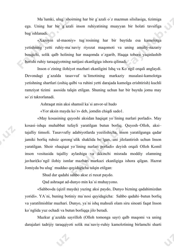 » tug`rosining har bir baytida esa kamolotga yetishning yetti ruhiy-ma`naviy riyozat maqomoti va uning amaliy-nazariy bosqichi, solik qalb holining har maqomda o`zgarib, haqqa tobora yaqinlashib borishi ruhiy taraqqiyotning natijasi ekanligiga ishora qilinadi. inson o`zining ilohiyot mazhari ekanligini ishq va ko`ngil orqali anglaydi. devondagi g`azalda tasavvuf ta`limotining markaziy masalasi-kamolotga yetishning shartlari (oshiq qalbi va ruhini yetti darajada kamolga erishtirish) kuchli ramziyat tizimi asosida talqin etilgan. shuning uchun har bir baytda jomu may so`zi takrorlanadi. ashraqat min aksi shamsil ka`si anvor-ul hudo «yor aksin mayda ko`r» deb, jomdin chiqdi sado1. «may kosasining quyoshi aksidan haqiqat yo`lining nurlari porladi». may kosasi–ishqu muhabbat tufayli yaratilgan butun borliq. quyosh–olloh, aksi–tajalliy timsoli. tasavvufiy adabiyotlarda yozilishicha, inson yaratilgunga qadar jamiki borliq ruhsiz qorong`ulik shaklida bo`lgan, uni jilolantirish uchun inson yaratilgan. shoir «haqiqat yo`lining nurlari porladi» deyish orqali olloh komil inson vositasida tajalliy aylashiga va ikkinchi misrada moddiy olamning javhari(ko`ngil ilohiy ismlar mazhari markazi ekanligiga ishora qilgan. hazrat …