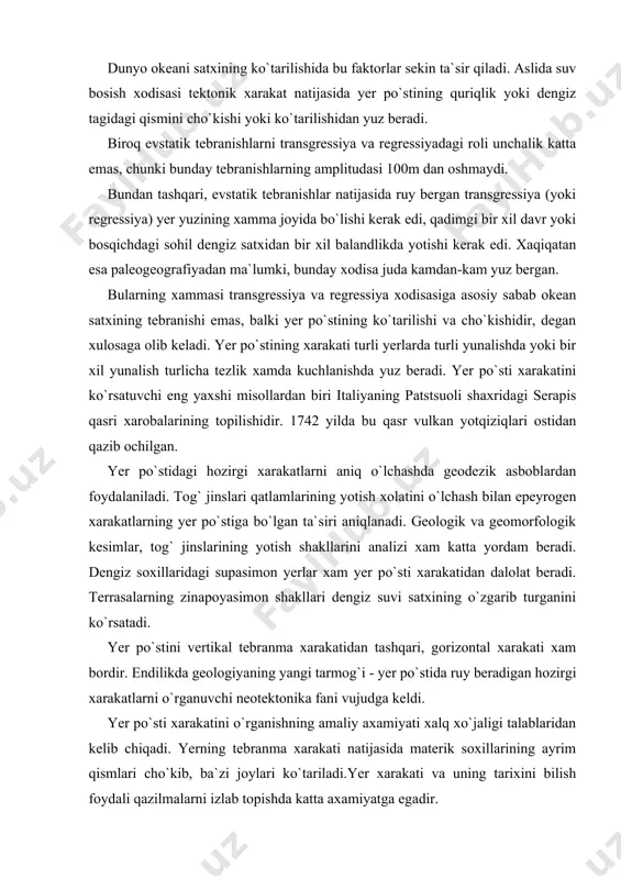 ga borib quyilgan va okean satxi ko`tarilgan. dunyo okeani satxining ko`tarilishida bu faktorlar sekin ta`sir qiladi. aslida suv bosish xodisasi tektonik xarakat natijasida yer po`stining quriqlik yoki dengiz tagidagi qismini cho`kishi yoki ko`tarilishidan yuz beradi. biroq evstatik tebranishlarni transgressiya va regressiyadagi roli unchalik katta emas, chunki bunday tebranishlarning amplitudasi 100m dan oshmaydi. bundan tashqari, evstatik tebranishlar natijasida ruy bergan transgressiya (yoki regressiya) yer yuzining xamma joyida bo`lishi kerak edi, qadimgi bir xil davr yoki bosqichdagi sohil dengiz satxidan bir xil balandlikda yotishi kerak edi. xaqiqatan esa paleogeografiyadan ma`lumki, bunday xodisa juda kamdan-kam yuz bergan. bularning xammasi transgressiya va regressiya xodisasiga asosiy sabab okean satxining tebranishi emas, balki yer po`stining ko`tarilishi va cho`kishidir, degan xulosaga olib keladi. yer po`stining xarakati turli yerlarda turli yunalishda yoki bir xil yunalish turlicha tezlik xamda kuchlanishda yuz beradi. yer po`sti xarakatini ko`rsatuvchi eng yaxshi misollardan biri italiyaning patstsuoli shaxridagi serapis qasri xarobalarining topilishidir. 1742 yilda …