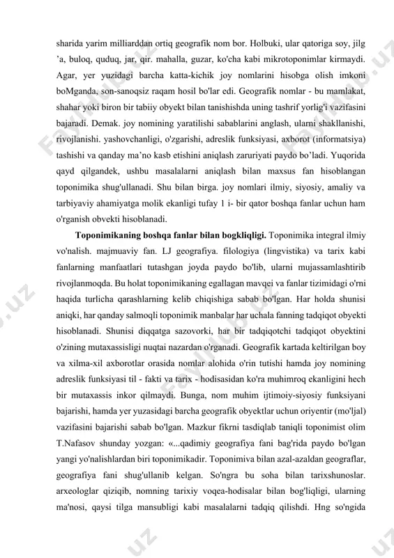 monitorlarida ko'ramiz. xususan, atlas va geografik kartalarni nomlarsiz tasavvur qilish qiyin. hayotda sodir bo’lgan yoki bo’layotgan ko'plab voqea-hodisalami joy nomlari orqali anglab olish mumkin. h.hasanov ta'biri bilan aytganda. nomlaming o'z tarixi, xalq, qabila, tabiat, xo ‘jalik, hodisa va kashfiyotga mansubligi bor. agar nomlar tarixi tilga kirsa, tog'iar va suvlarning xosiyati, o'simligu hayvonot turlari, savdo-sotiq, kasb-hunar. xazinalar, janglaru e'tiqodlarimizning hammasi avon bo'ladi. demak, toponimlar kishilik jamiyati rivojlanishining muhim elementlardan biri, tabiat, tarix, hayot va insoniyat ko'zgusi hisoblanadi. shunday ekan, hozirgi jamiyatni, zamonaviy sivilizatsiyani, xalqlar va mamlakatlar o'rtasidagi liar qanday aloqalarni geografik nomlarsiz tasavvur qilib bo'lmaydi. madaniyat va ilm-fanning rivojlanishi, tobora avj olayotgan xalqaro aloqalar geografik nomlarni borgan sari ko'proq qo'llashni taqozo qilmoqda. ma’ium bir hududdagi joy nomlari yig'indisi shu hududda yashovchi xalq laming asrlar davomida, nomlar yaratishdagi ijod mahsuli hisoblanadi. shu bois, dunyoda qancha nom borligini hech kim aniq bilmaydi. taxminiy hisoblarga k o ’ra, butun yer sharida yarim milliarddan ortiq …