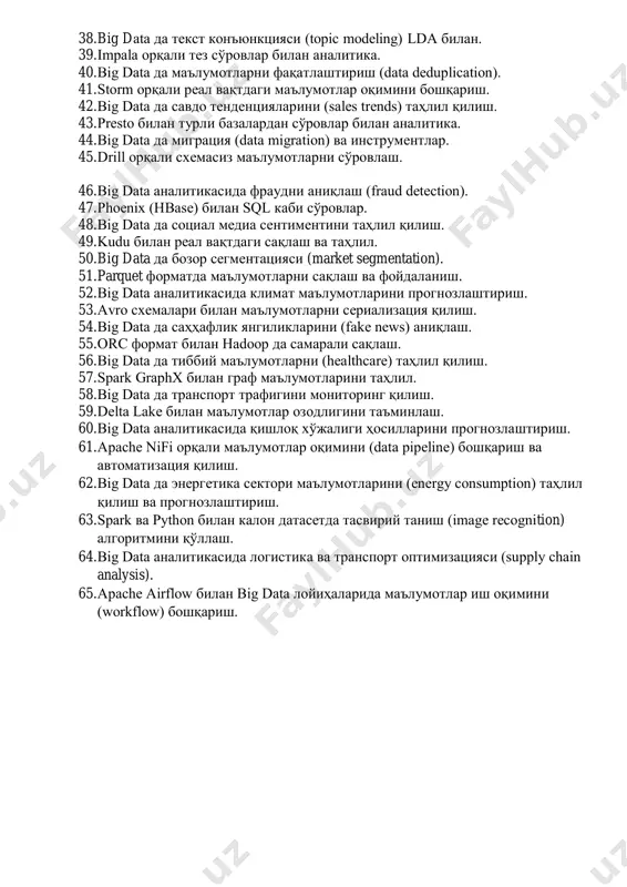 ллар. 27. yarn орқали ресурсларни бошқариш ва hadoop кластерини симуляция қилиш. 28. mahout билан тавсия тизими (recommendation system) ишлаб чиқиш. 29. big data да вақт сатрлари (time series) маълумотларини прогнозлаштириш. 30. zookeeper билан hadoop кластерини мувофиқлаштириш. 31. spark mllib билан калон датасетда классификация (decision trees). 32. big data да геопространстволик маълумотларни (gis data) таҳлил қилиш. 33. hdfs да файлларни сақлаш ва репликацияни бошқариш. 34. tensorflow ва spark билан калон маълумотларда чуқур ўқитиш. 35. big data аналитикасида a/b тестирование ва натижалар. 36. apache flink орқали реал вақтдаги маълумотларни қайта ишлаш. 37. solandra (solr + cassandra) билан калон индексларни бошқариш. 38. big data да текст конъюнкцияси (topic modeling) lda билан. 39. impala орқали тез сўровлар билан аналитика. 40. big data да маълумотларни фақатлаштириш (data deduplication). 41. storm орқали реал вақтдаги маълумотлар оқимини бошқариш. 42. big data да савдо тенденцияларини (sales trends) таҳлил қилиш. 43. presto билан турли базалардан сўровлар билан аналитика. 44. …