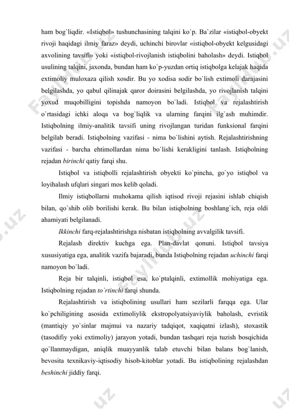 shdan beshinchi jiddiy farqi. istiqbolning vazifasi: xodisa, okimtrni tahlil qilish, ularni baholash va kelajak uchun muqobil talqinlarni belgilash. iqtisodiy istiqbol iqtisodni rivojlantirish mujassama tizimi doirasida amalga oshiriladigan rivojlanishning ilmiy farazini ishlab chiqishdan iboratdir, ammo bu rejalashtirishda о`ziga xos jiddiy farqlarga ega. kelajakni oldindan kо`ra bilish, avvalo, bugun qarorlar qabul qilish uchun kerak. moliyaviy istiqbol-moliyani ilmiy boshqarish imkoni. muddat bо`yicha tasniflashning umumqabul qilingan tasnifi bor, u quyidagicha: qisqa muddatli istiqbol-5 yilgacha muddatli: о`rtacha muddatli-10 yilgacha muddatli: uzoq; muddatli-10 yildan ortiq davrli. uzoq muddatli istiqbol qator xollarda 10-20 yilni о`z ichiga oluvchi 1-eshelonga va 20-50 yil va undan kо`proqni о`z ichiga oluvchi 2-eshelonga bо`linadi. avstraliyalik olim erix yang ta`kidicha, muvaffaqiyatli is​tiqbol bilan u yoki bu usulni tanlash orasida sezilarli bog`liqlik yо`q. u qunt bilan jaxon istiqbol tajribasini tadqiq etgan. shunisi qiziqarliki, eng kо`pli ixtisoslashgan istiqbol institutlari ham istiqbolining murakkab usulini qо`llamaydi, ular, gap shundaki, muhimi usullar qanchalik tо`g`riligida emas, balki gapning tо`g`riligidadir …