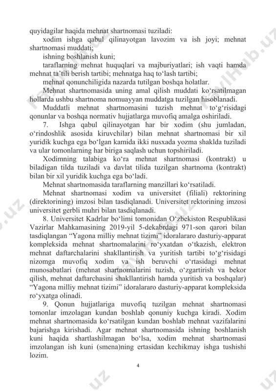 i ro‘yxatdan o‘tkazish, elektron mehnat daftarchalarini shakllantirish va yuritish tartibi to‘g‘risidagi nizomga muvofiq xodim va ish beruvchi o‘rtasidagi mehnat munosabatlari (mehnat shartnomalarini tuzish, o‘zgartirish va bekor qilish, mehnat daftarchasini shakllantirish hamda yuritish va boshqalar) “yagona milliy mehnat tizimi” idoralararo dasturiy-apparat kompleksida ro‘yxatga olinadi. 9. qonun hujjatlariga muvofiq tuzilgan mehnat shartnomasi tomonlar imzolagan kundan boshlab qonuniy kuchga kiradi. xodim mehnat shartnomasida ko‘rsatilgan kundan boshlab mehnat vazifalarini bajarishga kirishadi. agar mehnat shartnomasida ishning boshlanish kuni haqida shartlashilmagan bo‘lsa, xodim mehnat shartnomasi imzolangan ish kuni (smena)ning ertasidan kechikmay ishga tushishi lozim. 10. ish beruvchining ruxsati bilan ishga qabul qilishni tegishlicha rasmiylashtirmasdan turib ishga qo‘yilgan shaxs ishga tushgan birinchi kunidan boshlab mehnat shartnomasi tuzilgan deb hisoblanadi. 11. mehnat shartnomasi tuzilganidan keyin ish beruvchi mehnat shartnomasining mazmuniga muvofiq ravishda ishga qabul qilish to‘g‘risida buyruq chiqaradi va buyruq bilan imzo qo‘ydirgan holda xodimni tanishtiradi. 12. universitet quyidagi hollarda ishga qabul qilishdan bosh tortishga haqli emas: a) …