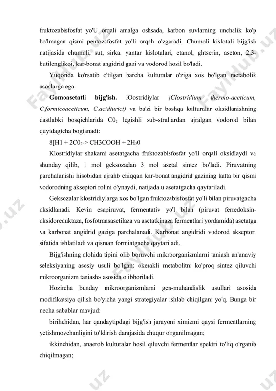 'ish natijasida chumoli, sut, sirka. yantar kislotalari, etanol, ghtserin, aseton, 2,3-butilenglikoi, kar-bonat angidrid gazi va vodorod hosil bo'ladi. yuqorida ko'rsatib o'tilgan barcha kulturalar o'ziga xos bo'lgan metabolik asoslarga ega. gomoasetatli bijg'ish. юostridiylar {clostridium thermo-aceticum, c.formicoaceticum, c.acidiurici) va ba'zi bir boshqa kulturalar oksidlanishning dastlabki bosqichlarida c02 legishli sub-strallardan ajralgan vodorod bilan quyidagicha bogianadi: 8[h1 + 2c02-> ch3cooh + 2h20 klostridiylar shakami asetatgacha fruktozabisfosfat yo'li orqali oksidlaydi va shunday qilib, 1 mol geksozadan 3 mol asetal sintez bo'ladi. piruvatning parchalanishi hisobidan ajrahb chiqqan kar-bonat angidrid gazining katta bir qismi vodorodning akseptori rolini o'ynaydi, natijada u asetatgacha qaytariladi. geksozalar klostridiylarga xos bo'lgan fruktozabisfosfat yo'li bilan piruvatgacha oksidlanadi. kevin esapiruvat, fermentativ yo'l bilan (piruvat ferredoksin-oksidoreduktaza, fosfotransasetilaza va asetatkinaza fermentlari yordamida) asetatga va karbonat angidrid gaziga parchalanadi. karbonat angidridi vodorod akseptori sifatida ishlatiladi va qisman formiatgacha qaytariladi. bijg'ishning alohida tipini olib boruvchi mikroorganizmlarni taniash an'anaviy seleksiyaning asosiy usuli bo'lgan: «kerakli metabolitni ko'proq sintez qiluvchi mikroorganizm …