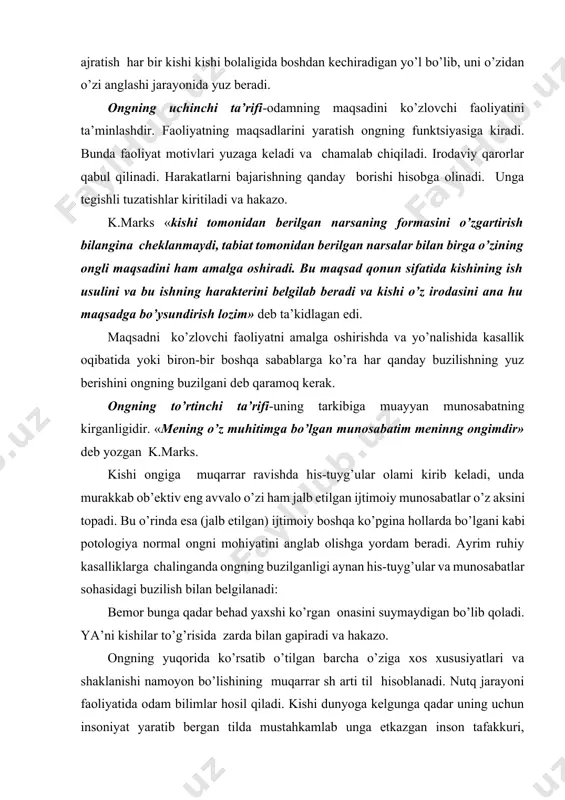 ashi jarayonida yuz beradi. ongning uchinchi ta’rifi-odamning maqsadini ko’zlovchi faoliyatini ta’minlashdir. faoliyatning maqsadlarini yaratish ongning funktsiyasiga kiradi. bunda faoliyat motivlari yuzaga keladi va chamalab chiqiladi. irodaviy qarorlar qabul qilinadi. harakatlarni bajarishning qanday borishi hisobga olinadi. unga tegishli tuzatishlar kiritiladi va hakazo. k.marks «kishi tomonidan berilgan narsaning formasini o’zgartirish bilangina cheklanmaydi, tabiat tomonidan berilgan narsalar bilan birga o’zining ongli maqsadini ham amalga oshiradi. bu maqsad qonun sifatida kishining ish usulini va bu ishning harakterini belgilab beradi va kishi o’z irodasini ana hu maqsadga bo’ysundirish lozim» deb ta’kidlagan edi. maqsadni ko’zlovchi faoliyatni amalga oshirishda va yo’nalishida kasallik oqibatida yoki biron-bir boshqa sabablarga ko’ra har qanday buzilishning yuz berishini ongning buzilgani deb qaramoq kerak. ongning to’rtinchi ta’rifi-uning tarkibiga muayyan munosabatning kirganligidir. «mening o’z muhitimga bo’lgan munosabatim meninng ongimdir» deb yozgan k.marks. kishi ongiga muqarrar ravishda his-tuyg’ular olami kirib keladi, unda murakkab ob’ektiv eng avvalo o’zi ham jalb etilgan ijtimoiy munosabatlar o’z aksini topadi. …
