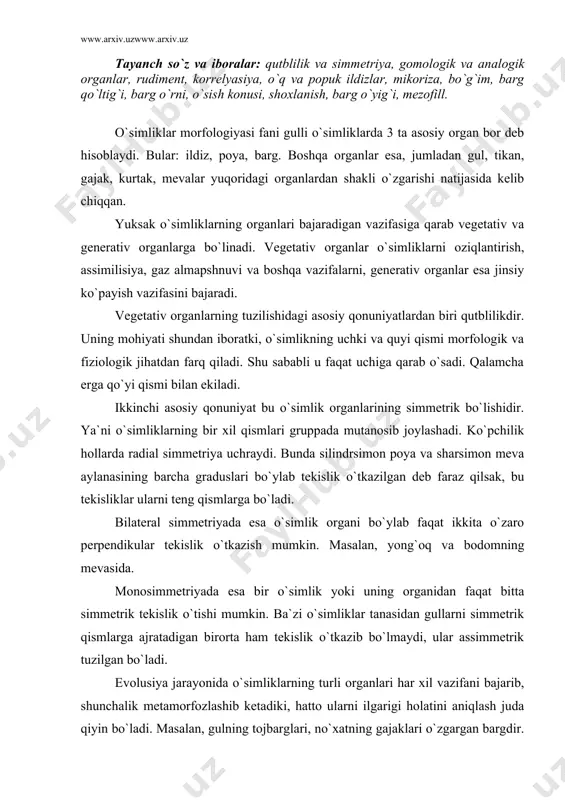 shi mumkin. ba`zi o`simliklar tanasidan gullarni simmetrik qismlarga ajratadigan birorta ham tekislik o`tkazib bo`lmaydi, ular assimmetrik tuzilgan bo`ladi. evolusiya jarayonida o`simliklarning turli organlari har xil vazifani bajarib, shunchalik metamorfozlashib ketadiki, hatto ularni ilgarigi holatini aniqlash juda qiyin bo`ladi. masalan, gulning tojbarglari, no`xatning gajaklari o`zgargan bargdir. tokning gajaklari esa o`zgargan novdadir. shunday qilib, tashqi ko`rinishdan bir-biridan keskin farq qilib, kelib chiqishi bir xil bo`lgan organlar gomologik organlar deyiladi. analogik organlar esa tashqi tomonidan bir-biriga o`xshash bo`lishi va bir xil funksiya bajarishi mumkin, lekin kelib chiqishi har xil bo`ladi. analogik organlardan zirk va do`lananing tikani bir-biriga o`xshaydi va bir xil vazifani bajaradi, lekin kelib chiqishi har xil. bir xil ekologik sharoitda yashaydigan turli xil sistematik guruhlarga mansub o`simliklarda o`xshash belgilar paydo bo`ladi. masalan, quruq iqlim sharoitida o`sadigan amerika kaktuslari va afrika sutlamaguli morfologik jihatdan bir-biriga o`xshashdir yoki o`rta osiyo sahrolarida o`suvchi torondoshlar oilasining vakili qandim, sho`radoshlar oilasining vakili sho`raning tashqi belgilari bir-biriga …