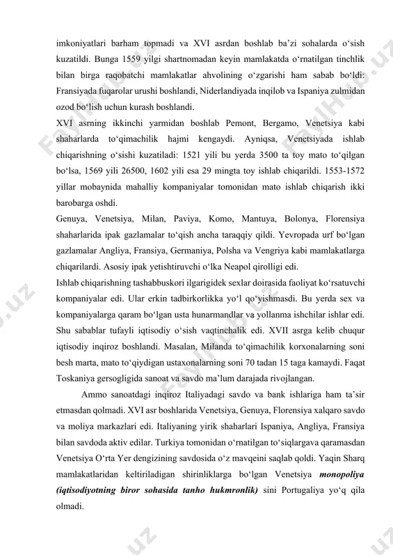 korlikka yо‘l qо‘yishmasdi. bu yerda sex va kompaniyalarga qaram bо‘lgan usta hunarmandlar va yollanma ishchilar ishlar edi. shu sabablar tufayli iqtisodiy о‘sish vaqtinchalik edi. xvii asrga kelib chuqur iqtisodiy inqiroz boshlandi. masalan, milanda tо‘qimachilik korxonalarning soni besh marta, mato tо‘qiydigan ustaxonalarning soni 70 tadan 15 taga kamaydi. faqat toskaniya gersogligida sanoat va savdo ma’lum darajada rivojlangan. ammo sanoatdagi inqiroz italiyadagi savdo va bank ishlariga ham ta’sir etmasdan qolmadi. xvi asr boshlarida venetsiya, genuya, florensiya xalqaro savdo va moliya markazlari edi. italiyaning yirik shaharlari ispaniya, angliya, fransiya bilan savdoda aktiv edilar. turkiya tomonidan о‘rnatilgan tо‘siqlargava qaramasdan venetsiya о‘rta yer dengizining savdosida о‘z mavqeini saqlab qoldi. yaqin sharq mamlakatlaridan keltiriladigan shirinliklarga bо‘lgan venetsiya monopoliya (iqtisodiyotning biror sohasida tanho hukmronlik) sini portugaliya yо‘q qila olmadi. italiya dehqonlarining aksariyati shaxsan ozod bо‘lsalar-da, yangi davr boshlaridayoq yerlaridan ajralib, ijarachilarga aylana boshladilar. italiyada cherkov va davlat soliqlaridan ruhoniylar zodagonlar tо‘liq ozod qilingan edilar, ushbu soliqlarni tо‘lash …
