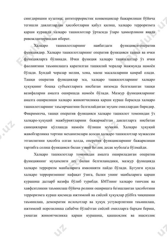 аро ташкилотларнинг таъсирчангини белгилайдиган муҳим омиллардан биридир. фикримизча, ташқи оператив функцияси халқаро ташкилот томонидан ўз халқаро-ҳуқуқий мажбуриятларини бажармаётган давлатларга нисбатан санкцияларни қўллашда намоён бўлиши мумкин. халқаро ҳуқуқий жавобгарликка тортиш механизмлари асосан халқаро ташкилотлар мужассам этганлигини ҳисобга олган ҳолда, оператив функцияларнинг бажарилиши тартибга солиш функцияси билан узвий бо\лиқ десак мубола\а бўлмайди. халқаро ташкилотлар томонидан амалга ошириладиган оператив функциянинг муҳимлиги шу билан белгиланадики, мазкур функцияда халқаро терроризм манбаларига имконияти пайдо бўлади. бугунги кунда халқаро терроризмнинг нафақат ўзига, балки унинг манбаларига қарши курашиш далзарб вазифа бўлиб турибди. бмтнинг халқаро тинчлик ва хавфсизликни таъминлаш бўйича ролини оширишга ба\ишланган ҳисоботини терроризмга кураш қисмида ижтимоий ва сиёсий ҳуқуқлар рўёбга чиқишини таъминлаш, демократик ислоҳотлар ва ҳуқуқ устуворлигини таъминлаш, ижтимоий норозиликка сабабчи бўлаётган сиёсий омилларга барҳам бериш, уюшган жиноятчиликка қарши курашиш, қашшоқлик ва ишсизлик масштабларини камайтириш каби йўналишлар белгиланди. ушбу вазифаларнинг барчасини қамраб олиш мумкин бўлган дастурни амалга ошириш имконияти айнан халқаро ташкилотларда, жумладан бирлашган миллатлар ташкилотда мавжуд.1 …