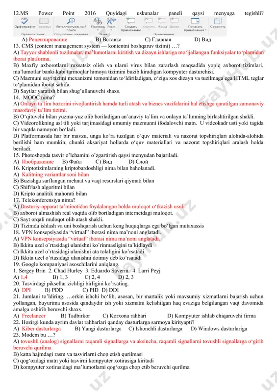ar paneli qaysi menyuga tegishli? a) вид b) рецензирование c) вставка d) главная 12.ms power point 2016 quyidagi uskunalar paneli qaysi menyuga tegishli? a) рецензирование b) вставка c) главная d) вид 13. cms (content management system — kontentni boshqaruv tizimi) …? a) tayyor shablonli tuzilmalar, ma’lumotlarni kiritish va dizayn ishlariga mo‘ljallangan funksiyalar to‘plamidan iborat platforma. b) maxfiy axborotlarni ruxsatsiz olish va ularni virus bilan zararlash maqsadida yopiq axborot tizimlari, ma’lumotlar banki kabi tarmoqlar himoya tizimini buzib kiradigan kompyuter dasturchisi. c) mazmuni sayt tizimi mexanizmi tomonidan to‘ldiriladigan, o‘ziga xos dizayn va tuzilmaga ega html teglar to‘plamidan iborat sahifa. d) saytlar yaratish bilan shug’ullanuvchi shaxs. 14. mooc nima? a) onlayn ta’lim bozorini rivojlantirish hamda turli atash va biznes vazifalarini hal etishga qaratilgan zamonaviy masofaviy ta’lim tizimi. b) o‘qituvchi bilan yuzma-yuz olib boriladigan an’anaviy ta’lim va onlayn ta’limning birlashtirilgan shakli. c) videorolikning asl tili yoki tarjimasidagi umumiy mazmunni ifodalovchi matn. u videokadr usti …