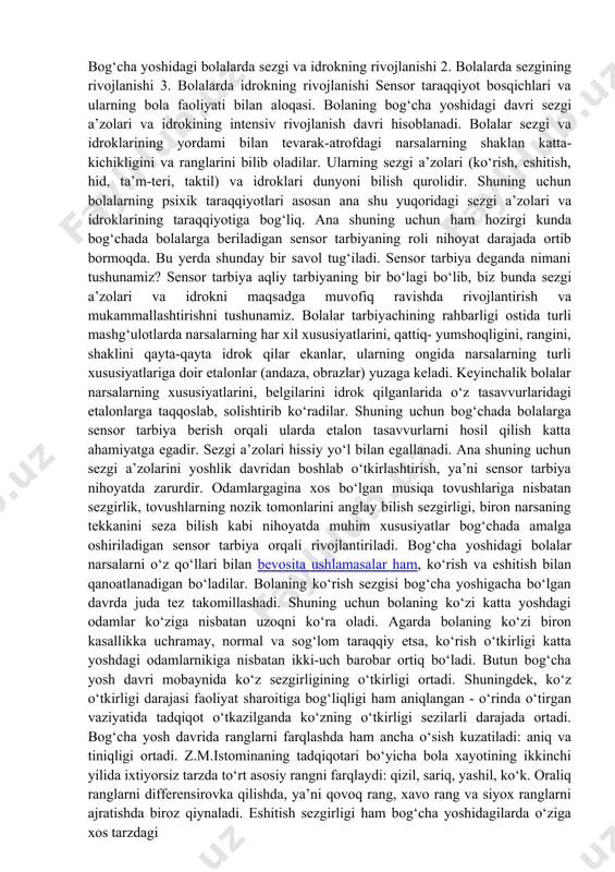 adigan sensor tarbiyaning roli nihoyat darajada ortib bormoqda. bu yerda shunday bir savol tug‘iladi. sensor tarbiya deganda nimani tushunamiz? sensor tarbiya aqliy tarbiyaning bir bo‘lagi bo‘lib, biz bunda sezgi a’zolari va idrokni maqsadga muvofiq ravishda rivojlantirish va mukammallashtirishni tushunamiz. bolalar tarbiyachining rahbarligi ostida turli mashg‘ulotlarda narsalarning har xil xususiyatlarini, qattiq- yumshoqligini, rangini, shaklini qayta-qayta idrok qilar ekanlar, ularning ongida narsalarning turli xususiyatlariga doir etalonlar (andaza, obrazlar) yuzaga keladi. keyinchalik bolalar narsalarning xususiyatlarini, belgilarini idrok qilganlarida o‘z tasavvurlaridagi etalonlarga taqqoslab, solishtirib ko‘radilar. shuning uchun bog‘chada bolalarga sensor tarbiya berish orqali ularda etalon tasavvurlarni hosil qilish katta ahamiyatga egadir. sezgi a’zolari hissiy yo‘l bilan egallanadi. ana shuning uchun sezgi a’zolarini yoshlik davridan boshlab o‘tkirlashtirish, ya’ni sensor tarbiya nihoyatda zarurdir. odamlargagina xos bo‘lgan musiqa tovushlariga nisbatan sezgirlik, tovushlarning nozik tomonlarini anglay bilish sezgirligi, biron narsaning tekkanini seza bilish kabi nihoyatda muhim xususiyatlar bog‘chada amalga oshiriladigan sensor tarbiya orqali rivojlantiriladi. bog‘cha yoshidagi bolalar narsalarni …
