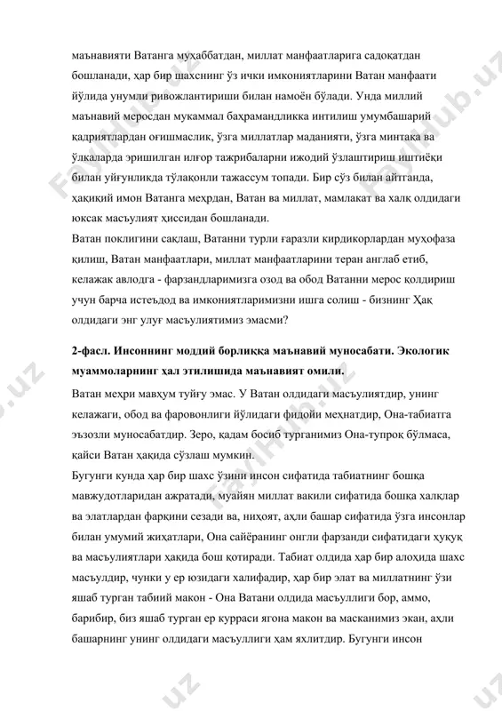 ий меросдан мукаммал баҳрамандликка интилиш умумбашарий қадриятлардан оғишмаслик, ўзга миллатлар маданияти, ўзга минтақа ва ўлкаларда эришилган илғор тажрибаларни ижодий ўзлаштириш иштиёқи билан уйғунликда тўлақонли тажассум топади. бир сўз билан айтганда, ҳақиқий имон ватанга меҳрдан, ватан ва миллат, мамлакат ва халқ олдидаги юксак масъулият ҳиссидан бошланади. ватан поклигини сақлаш, ватанни турли ғаразли кирдикорлардан муҳофаза қилиш, ватан манфаатлари, миллат манфаатларини теран англаб етиб, келажак авлодга - фарзандларимизга озод ва обод ватанни мерос қолдириш учун барча истеъдод ва имкониятларимизни ишга солиш - бизнинг ҳақ олдидаги энг улуғ масъулиятимиз эмасми? 2-фасл. инсоннинг моддий борлиққа маънавий муносабати. экологик муаммоларнинг ҳал этилишида маънавият омили. ватан меҳри мавҳум туйғу эмас. у ватан олдидаги масъулиятдир, унинг келажаги, обод ва фаровонлиги йўлидаги фидойи меҳнатдир, она-табиатга эъзозли муносабатдир. зеро, қадам босиб турганимиз она-тупроқ бўлмаса, қайси ватан ҳақида сўзлаш мумкин. бугунги кунда ҳар бир шахс ўзини инсон сифатида табиатнинг бошқа мавжудотларидан ажратади, муайян миллат вакили сифатида бошқа халқлар ва элатлардан фарқини …