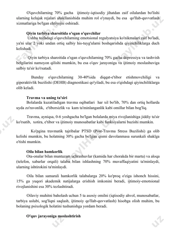 alardan bo'lishi ularning kelajak rejalari shakllanishida muhim rol o'ynaydi, bu esa qo'llab-quvvatlash xizmatlariga bo'lgan ehtiyojni oshiradi. qiyin tarbiya sharoitida o'sgan o'quvchilar ushbu toifadagi o'quvchilarning emotsional regulyatsiya ko'nikmalari zaif bo'ladi, ya'ni ular 2 yoki undan ortiq salbiy his-tuyg'ularni boshqarishda qiyinchiliklarga duch kelishadi. qiyin tarbiya sharoitida o'sgan o'quvchilarning 70% gacha depressiya va tashvish belgilarini namoyon qilishi mumkin, bu esa o'quv jarayoniga va ijtimoiy moslashuviga salbiy ta'sir ko'rsatadi. bunday o'quvchilarning 30-40%ida diqqat-e'tibor etishmovchiligi va giperaktivlik buzilishi (dehb) diagnostikasi qo'yiladi, bu esa o'qishdagi qiyinchiliklarga olib keladi. travma va uning ta'siri bolalarda kuzatiladigan travma oqibatlari har xil bo'lib, 70% dan ortiq hollarda uyda zo'ravonlik, e'tiborsizlik va kam ta'minlanganlik kabi omillar bilan bog'liq. travma, ayniqsa, 0-6 yoshgacha bo'lgan bolalarda miya rivojlanishiga jiddiy ta'sir ko'rsatib, xotira, e'tibor va ijtimoiy munosabatlar kabi funksiyalarni buzishi mumkin. ko'pgina travmatik tajribalar ptsd (post-travma stress buzilishi) ga olib kelishi mumkin, bu holatning 30% gacha bo'lgan qismi davolanmasa surunkali shaklga o'tishi mumkin. oila …