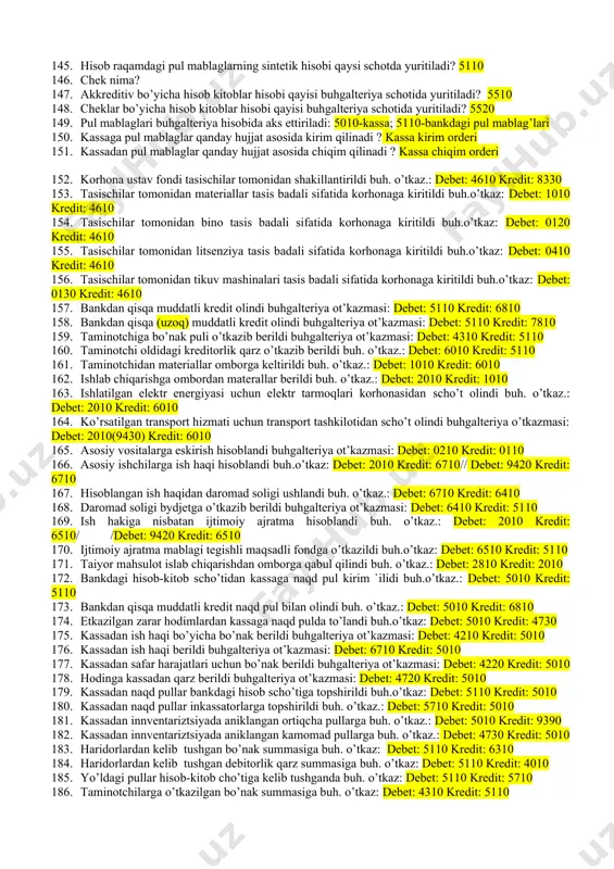 lari bu: 120. qaysilari buhgalteriya hisobi shakillariga kiradi: · bosh kitob (bosh jurnal), soddalashtirilgan, memorial-order, jurnal-order, kompyulashlashtirilgan shakllar. 121. buhgalteriy hisobida hisob shakli registorlarni belgilaydimi yoki registrlar hisob saklinimi? · registorlar hisob shaklini belgilaydi. 122. jurnal orderlar schotlarning qaysi tomoni bo’yicha yuritiladi? · kredit tomoni bo’yicha. 123. buhgalteriya hisobini soddalashtirilgan shakli qaisi korhonalar uchun mo’ljallangan? · kichik korhonalar uchun. 124. hisob siyosati bu: 125. ko’rinishiga ko’ra buhgalteriya hisobida pul mablaglari qaysi turlarga bo’linadi? 126. turgan joyiga qarab buhgalteriya hisobida pul mablaglari qaysi turlarga bo’linadi? 127. kassa bu: 128. kassa limiti nima: 129. yuridik shahslar uchun banklarda qaysi turdagi scho’tlar ochilishi mumkin? 130. talab qilib olinguncha deposit scho’ti bu: 131. ssuda scho’ti bu: 132. bankdagi asosiy cho’t bu: 133. kassaga pul mablaglarning kelib tushishi qaisi hujjat bilan rasmiylashtiriladi ? 134. kassadan pul mablaglarning chiqib ketishi qaisi hujjat bilan rasmiylashtiriladi ? 135. kassa kitobi nima? 136. pul mablaglarning sintetik hisobi qaysi schotda …