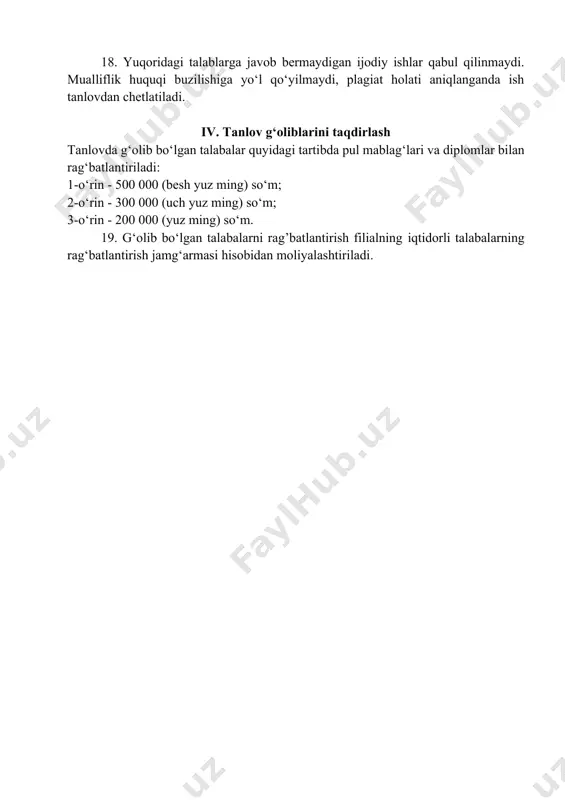 : a) videorolikda mavzuni sermazmun-mohiyati to‘laqonli ochib berilganligiga; b) videorolik montajining sifati; d) ajdodlar merosini keng qirralarini ochib berilishi; e) mualliflarining videorolik yaratilishidagi o‘ziga xos ijodiylik xususiyatlarining ifoda etilganligi; f) ishning plagiat talabiga javob berishi. 17. g‘oliblar ijtimoiy tarmoqlar orqali e’lon qilinadi. 18. yuqoridagi talablarga javob bermaydigan ijodiy ishlar qabul qilinmaydi. mualliflik huquqi buzilishiga yo‘l qo‘yilmaydi, plagiat holati aniqlanganda ish tanlovdan chetlatiladi. iv. tanlov g‘oliblarini taqdirlash tanlovda g‘olib bo‘lgan talabalar quyidagi tartibda pul mablag‘lari va diplomlar bilan rag‘batlantiriladi: 1-o‘rin - 500 000 (besh yuz ming) so‘m; 2-o‘rin - 300 000 (uch yuz ming) so‘m; 3-o‘rin - 200 000 (yuz ming) so‘m. 19. g‘olib bo‘lgan talabalarni rag’batlantirish filialning iqtidorli talabalarning rag‘batlantirish jamg‘armasi hisobidan moliyalashtiriladi.