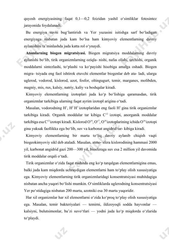 onsentratsiyasi muhitdagiga nisbatan ancha yuqori bo‘lishi mumkin. o‘simliklarda uglerodning konsentratsiyasi yer po‘stidagiga nisbatan 200 marta, azotniki esa 30 marta yuqoridir. har xil organizmlar har xil elementlarni o‘zida ko‘proq to‘play olish xususiyatiga ega. masalan, temir bakteriyalari — temirni, ildizoyoqli sodda hayvonlar — kalsiyni, bulutsimonlar, ba’zi suvo‘tlari — yodni juda ko‘p miqdorda o‘zlarida to‘playdi. biogen migratsiya natijasida tirik organizmlar ta’sirida ayrim kimyoviy elementlar valentligi o‘zgaradi, yangi kimyoviy birikmalar hosil bo‘ladi. bizga ma’lum kimyoviy elementlardan 40 taga yaqini biogen migratsiyasida ishtirok etadi. biogen migratsiyaning uch turi mavjud. birinchi turini mikroorganizmlar, ikkinchi turini ko‘p hujayrali organizmlar amalga oshiradi. birinchi tur migratsiyasi ikkinchi turga qaraganda jadalroq kechadi. hozirgi zamonda biogen migratsiyada insonlarning ahami yati (uchinchi tur) tobora ortib bormoqda. elementlar migratsiyasi biogen usuldan tashqari fizik va kimyoviy usulda ham kechadi. lekin biogen migratsiya boshqa usuldagilarga qaraganda ustun turadi. quyida ba’zi biogen elementlarining migratsiyasi bilan to‘liqroq tanishamiz. uglerodning davriy aylanishi. karbonat angidrid o‘simliklar tomonidan yutilib, fotosintez …