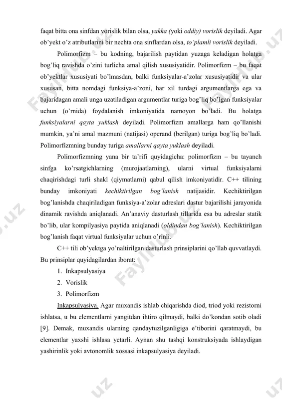 chiktirilgan bog’lanishda chaqiriladigan funksiya-a’zolar adreslari dastur bajarilishi jarayonida dinamik ravishda aniqlanadi. an’anaviy dasturlash tillarida esa bu adreslar statik bo’lib, ular kompilyasiya paytida aniqlanadi (oldindan bog’lanish). kechiktirilgan bog’lanish faqat virtual funksiyalar uchun o’rinli. c++ tili ob’yektga yo’naltirilgan dasturlash prinsiplarini qo’llab quvvatlaydi. bu prinsiplar quyidagilardan iborat: 1. inkapsulyasiya 2. vorislik 3. polimorfizm inkapsulyasiya. agar muxandis ishlab chiqarishda diod, triod yoki rezistorni ishlatsa, u bu elementlarni yangitdan ihtiro qilmaydi, balki do’kondan sotib oladi [9]. demak, muxandis ularning qandaytuzilganligiga e’tiborini qaratmaydi, bu elementlar yaxshi ishlasa yetarli. aynan shu tashqi konstruksiyada ishlaydigan yashirinlik yoki avtonomlik xossasi inkapsulyasiya deyiladi. vorislik. yangi ob’yekt yaratilayotgan bo’lsa, ikkita variantdan biri tanlanadi: mutlaqo yangisini yaratish yoki mavjud modelning konstruksiyasini takomillashtirishdir. ko’pincha 2-variant tanlanadi, demak, ba’zi xususiyatlari o’zgartiriladixolos. bu narsa vorislik prinsipiga asos soladi. yangi sinf oldin mavjud bo’lgan sinfni kengaytirishdan hosil bo’ladi. bunda yangi sinf oldingi sinfning merosxo’ri deb ataladi. polimorfizm. poli – ko’p, morfe – shakl degan ma’noni bildiradi. …