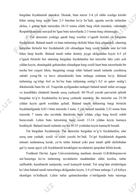 3 tonn, 5 yili baland tanalida 3,32 tonna buta tutzorda 7 tonna shu ravishda ikkalisida ham yildan yilga barg hosili oshib boraveradi. lekin buta tutzorning barg xosili 13-14 yildan keyin kamaya boshlaydi. baland tanali tutlarda esa bu 30-35 yoshidan keyin kamayib boradi. tut bargidan foydalanish. tut daraxtini bargidan to’g’ri foydalanilsa, ular uzoq umr yashab, xosili va sifati yaxshi bo’ladi. to’gri foydalanish deganda nimani tushunmoq kerak, ya’ni tutlar baland yoki past tanali qilib ekilishidan qat’iy nazar qaysi yili foydalanish kerakligini novdalarini qirqishni bilish kerak. toshkent davlat agrar universitetining marhum dosenti g.b.bobojonovni ma’lumotiga ko’ra tutlarning novdalarini muddatidan oldin kesilsa, tutlar zaiflashib, kasallanish natijasida, xosil kamayib ketadi. tut urug’dan etishtirilgan ko’chat baland tanali tutzorlarga ekilgandan keyin, 3-4 yil buta tutlarga 2 yil kifoya ekanligni ta’kidlaydi. lekin tutlar qalamchasidan o’stirilganda buta tutzorga ekilgandan keyingi yiliyoq bargidan foydalanish mumkiligini professor к.raxmonberdiev ishlab chiqarishda bir necha yillar olib borgan tajribalarida isbotlagan. tut bargini ipak qurtini boqishda …