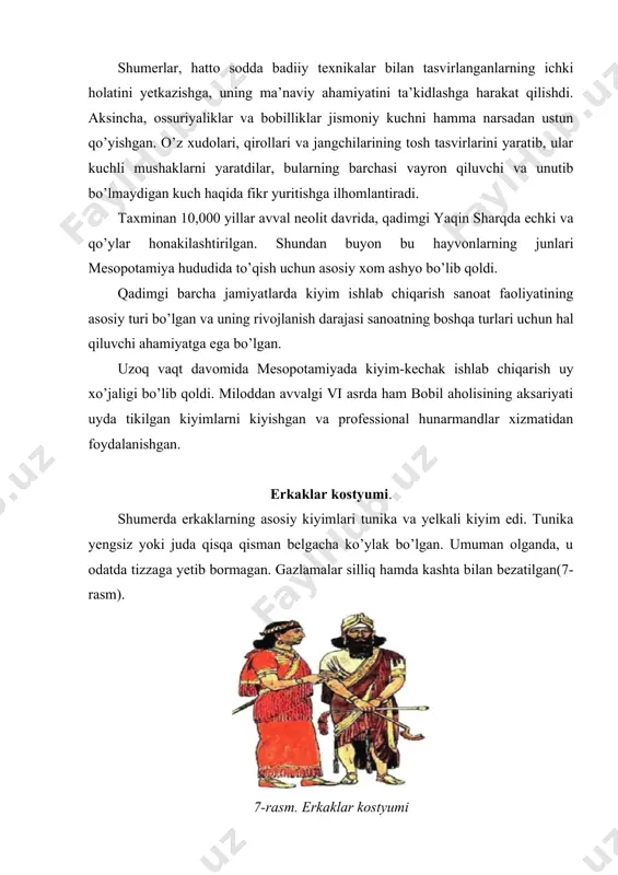 i buklangan. tikuvchilar uni tikib, bosh uchun teshik qoldirib, egilish joyida qo’l uchun kesik yasadilar (bu holda u yuqoridan pastgacha bir tomondan ochilishi uchun ikkala yelkaga kiyib olinadi). harbiy kiyimlar. shumer davrida, jangchining odatiy kiyimlari jun va mis yoki bronza konusning dubulg’asi edi. yelkalarini kesib o’tish uchun ular katta mis plita bilan bog’lab qo’yilgan charm tasma kiyishlari mumkin edi. miloddan avvalgi uchinchi ming yillikning o’rtalarida paydo bo’lgan jangchilar tizzalari ostidan uzunroq – plashlar (teridan tikilgan yoki teridan qilingan) bilan o’ralgan dumaloq metall plitalar bilan tasvirlangan(9-rasm). 9-rasm.harbiylar kostyumi ayollar kostyumi. ayollar kiyimi erkaklarnikiga nisbatan unchalik farq qilmagan. farq shundaki, miloddan avvalgi ii ming yillikda. ayollar hech qachon tunikasiz yurishmadi. ayollar tunikasi yuqori qismida mahkam biriktirilgan bo’lib, (qizlar va yosh ayollar uchun bu ko’krak qafasini ma’lum darajada ushlab turishga imkon berdi). ayollar tunikasining uzunligi tizzagacha va undan ham uzunroq bo’lib, ba’zi kiyimlarda yon tomoni kesilgan(10-rasm). 10-rasm. ayollar libosi oyoq kiyimlar. sandallar mesopotamiya …