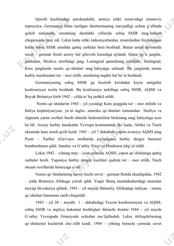 qo`shinlarining asosiy kuchi sovet – german flotida ekanligidan, 1942 – yilda britaniya afrikaga yurish qildi. yaqin sharq mamlakatlaridagi nemislar tazyiqi likvidasiya qilindi. 1943 – yil mayda shimoliy afrikadagi italiyan – nemis qo`shinlari batomom surib chiqarildi. 1943 – yil 28 – noyabr 1 – dekabrdagi texron konferensiyasi va aqsh, sobiq sssr va angliya hukumat boshliqlari ikkinchi frontni 1944 – yil mayda g`arbiy yevropada fransiyada ochishni mo`ljallashdi. lekin ittifoqchilarning qo`shinlarini kuchirish cho`zilib ketdi. 1944 – yilning birinchi yarmida sovet qo`shinlari qator harbiy operasiyalar uyushtirishdi. ikkinchi frontni ingliz – amerika ittifoqchi qo`shinlari normandiyada (fransiyada) o`rnashib olib, sharqqa siljiy boshladilar. 1944 – yilning oxirida ittifoqchilar nemis qo`shinlarini fransiya. belgiya va markaziy italiyadan quvib chiqarishdi. 1944 – yilning ikkinchi yarmi va 1945 – yilning boshlarida janubiy – sharqiy va markaziy yevropa davlatlari sovet qo`shinlari tomonidan ozod etildi. germaniyaning ittifoqchilari ruminiya, bolgariya, finlyandiya, vengriya davlatlari izolyasiya qilindi. 1945 – yilning fevralda harbiy harakatlar germaniya hududilariga kuchib …