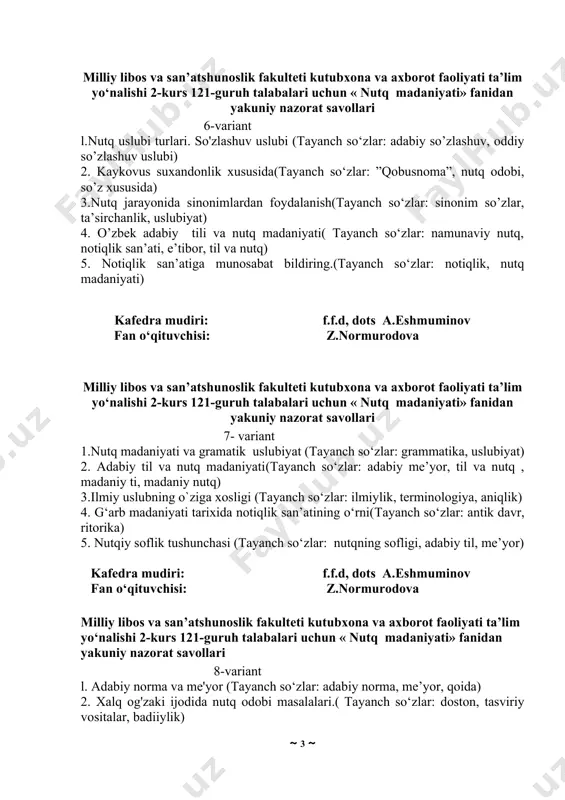 os va san’atshunoslik fakulteti kutubxona va axborot faoliyati ta’lim yo‘nalishi 2-kurs 121-guruh talabalari uchun « nutq madaniyati» fanidan yakuniy nazorat savollari 6-variant l.nutq uslubi turlari. so'zlashuv uslubi (tayanch so‘zlar: adabiy so’zlashuv, oddiy so’zlashuv uslubi) 2. kaykovus suxandonlik xususida(tayanch so‘zlar: ”qobusnoma”, nutq odobi, so’z xususida) 3.nutq jarayonida sinonimlardan foydalanish(tayanch so‘zlar: sinonim so’zlar, ta’sirchanlik, uslubiyat) 4. o’zbek adabiy tili va nutq madaniyati( tayanch so‘zlar: namunaviy nutq, notiqlik san’ati, e’tibor, til va nutq) 5. notiqlik san’atiga munosabat bildiring.(tayanch so‘zlar: notiqlik, nutq madaniyati) kafedra mudiri: f.f.d, dots a.eshmuminov fan o‘qituvchisi: z.normurodova milliy libos va san’atshunoslik fakulteti kutubxona va axborot faoliyati ta’lim yo‘nalishi 2-kurs 121-guruh talabalari uchun « nutq madaniyati» fanidan yakuniy nazorat savollari 7- variant 1.nutq madaniyati va gramatik uslubiyat (tayanch so‘zlar: grammatika, uslubiyat) 2. adabiy til va nutq madaniyati(tayanch so‘zlar: adabiy me’yor, til va nutq , madaniy ti, madaniy nutq) 3.ilmiy uslubning o`ziga xosligi (tayanch so‘zlar: ilmiylik, terminologiya, aniqlik) 4. g‘arb madaniyati tarixida …