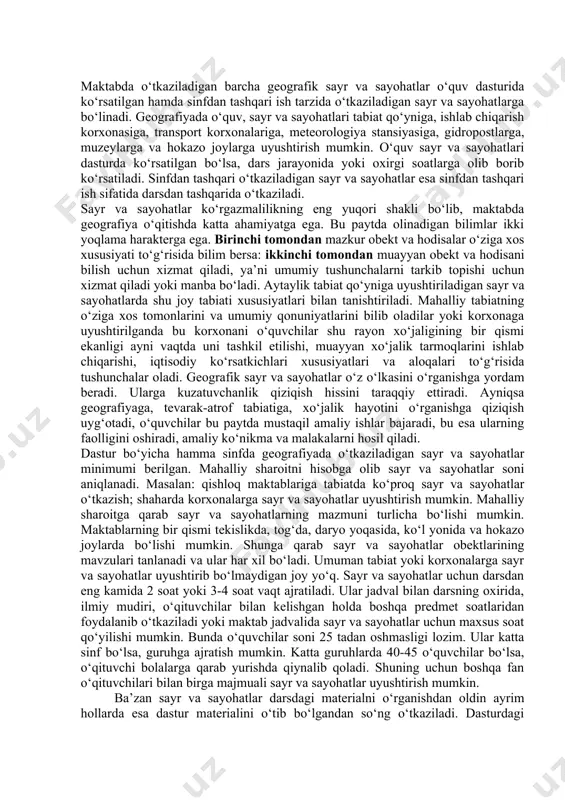 ziqish hissini taraqqiy ettiradi. ayniqsa geografiyaga, tevarak-atrof tabiatiga, xo‘jalik hayotini o‘rganishga qiziqish uyg‘otadi, o‘quvchilar bu paytda mustaqil amaliy ishlar bajaradi, bu esa ularning faolligini oshiradi, amaliy ko‘nikma va malakalarni hosil qiladi. dastur bo‘yicha hamma sinfda geografiyada o‘tkaziladigan sayr va sayohatlar minimumi berilgan. mahalliy sharoitni hisobga olib sayr va sayohatlar soni aniqlanadi. masalan: qishloq maktablariga tabiatda ko‘proq sayr va sayohatlar o‘tkazish; shaharda korxonalarga sayr va sayohatlar uyushtirish mumkin. mahalliy sharoitga qarab sayr va sayohatlarning mazmuni turlicha bo‘lishi mumkin. maktablarning bir qismi tekislikda, tog‘da, daryo yoqasida, ko‘l yonida va hokazo joylarda bo‘lishi mumkin. shunga qarab sayr va sayohatlar obektlarining mavzulari tanlanadi va ular har xil bo‘ladi. umuman tabiat yoki korxonalarga sayr va sayohatlar uyushtirib bo‘lmaydigan joy yo‘q. sayr va sayohatlar uchun darsdan eng kamida 2 soat yoki 3-4 soat vaqt ajratiladi. ular jadval bilan darsning oxirida, ilmiy mudiri, o‘qituvchilar bilan kelishgan holda boshqa predmet soatlaridan foydalanib o‘tkaziladi yoki maktab jadvalida sayr va …