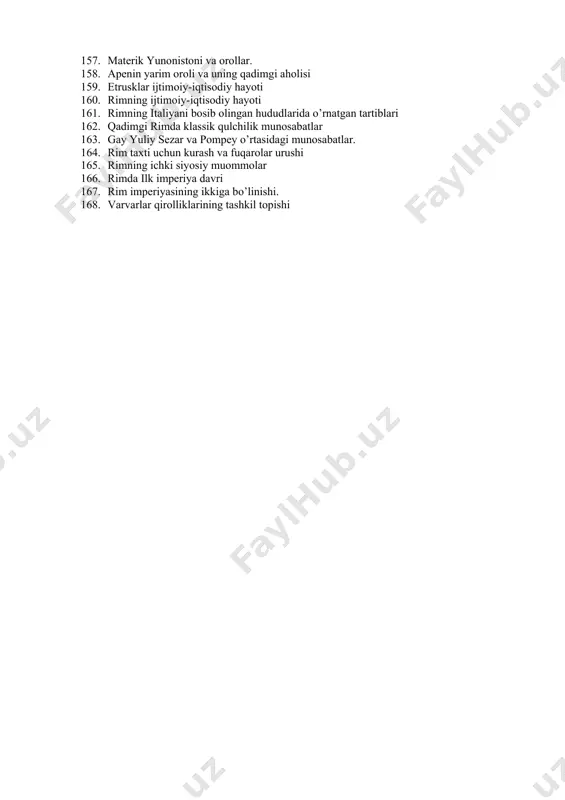 i davrida konsullar va uning faoliyati 150. rim ilk respublika davrida davlat qurilishi 151. qadimgi rimning joylashishi, tabiati va aholisi. 152. salavkiylar davlati ijtimoiy-iqtisodiy hayoti 153. salavkiylar davlati tashqi siyosati 154. aleksandr makedonskiyning ahomoniylar davlatini bosib olishi. 155. makedoniya podshosi fillip ii va uning faoliyati. 156. beotiya (xeroneya) janggi va uning ahamiyati 157. materik yunonistoni va orollar. 158. apenin yarim oroli va uning qadimgi aholisi 159. etrusklar ijtimoiy-iqtisodiy hayoti 160. rimning ijtimoiy-iqtisodiy hayoti 161. rimning italiyani bosib olingan hududlarida o’rnatgan tartiblari 162. qadimgi rimda klassik qulchilik munosabatlar 163. gay yuliy sezar va pompey o’rtasidagi munosabatlar. 164. rim taxti uchun kurash va fuqarolar urushi 165. rimning ichki siyosiy muommolar 166. rimda ilk imperiya davri 167. rim imperiyasining ikkiga bo’linishi. 168. varvarlar qirolliklarining tashkil topishi