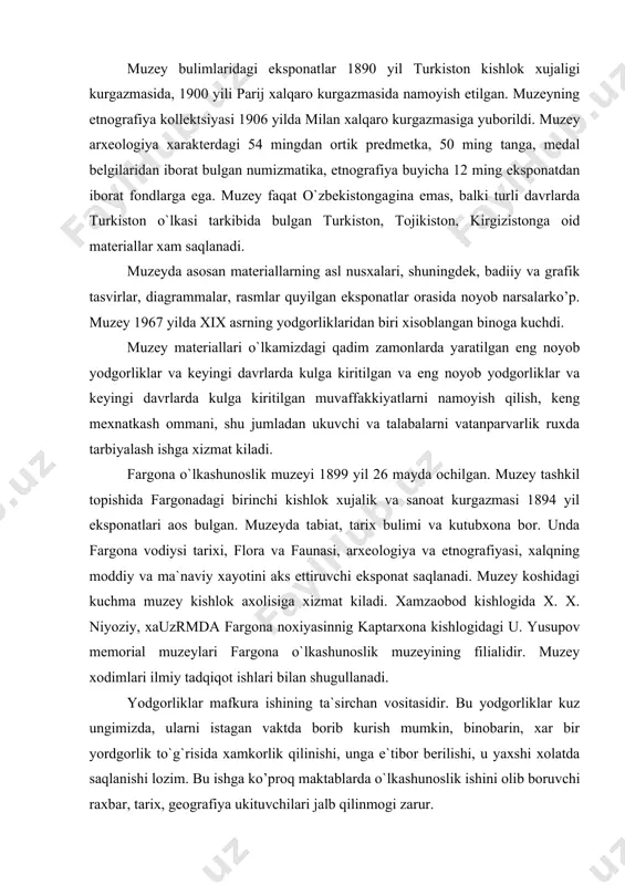 oat kurgazmasi 1894 yil eksponatlari aos bulgan. muzeyda tabiat, tarix bulimi va kutubxona bor. unda fargona vodiysi tarixi, flora va faunasi, arxeologiya va etnografiyasi, xalqning moddiy va ma`naviy xayotini aks ettiruvchi eksponat saqlanadi. muzey koshidagi kuchma muzey kishlok axolisiga xizmat kiladi. xamzaobod kishlogida x. x. niyoziy, xauzrmda fargona noxiyasinnig kaptarxona kishlogidagi u. yusupov memorial muzeylari fargona o`lkashunoslik muzeyining filialidir. muzey xodimlari ilmiy tadqiqot ishlari bilan shugullanadi. yodgorliklar mafkura ishining ta`sirchan vositasidir. bu yodgorliklar kuz ungimizda, ularni istagan vaktda borib kurish mumkin, binobarin, xar bir yordgorlik to`g`risida xamkorlik qilinishi, unga e`tibor berilishi, u yaxshi xolatda saqlanishi lozim. bu ishga ko’proq maktablarda o`lkashunoslik ishini olib boruvchi raxbar, tarix, geografiya ukituvchilari jalb qilinmogi zarur. maktab muzeyi yoshlar oldiga quydagi eng muhim vazifalarni jamiyat xayoti va xalq turmushidagi eng muhim tarixiy vokealarni, davlat arboblari, siyosiy, xarbiy arboblarining xayoti va faoliyati bilan boglik bulgan binolar, inshoatlar, estalik joylarini uz zimmasiga boglab o`rganishni; shuningdek arxeologiya yodgorliklari: …