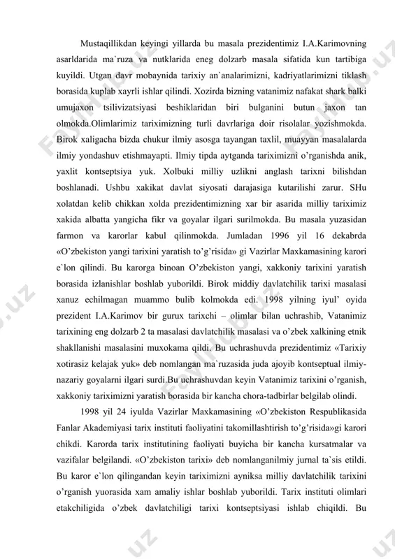 si va o’zbek xalkining etnik shakllanishi masalasini muxokama qildi. bu uchrashuvda prezidentimiz «tarixiy xotirasiz kelajak yuk» deb nomlangan ma`ruzasida juda ajoyib kontseptual ilmiy-nazariy goyalarni ilgari surdi.bu uchrashuvdan keyin vatanimiz tarixini o’rganish, xakkoniy tariximizni yaratish borasida bir kancha chora-tadbirlar belgilab olindi. 1998 yil 24 iyulda vazirlar maxkamasining «o’zbekiston respublikasida fanlar akademiyasi tarix instituti faoliyatini takomillashtirish to’g’risida»gi karori chikdi. karorda tarix institutining faoliyati buyicha bir kancha kursatmalar va vazifalar belgilandi. «o’zbekiston tarixi» deb nomlanganilmiy jurnal ta`sis etildi. bu karor e`lon qilingandan keyin tariximizni ayniksa milliy davlatchilik tarixini o’rganish yuorasida xam amaliy ishlar boshlab yuborildi. tarix instituti olimlari etakchiligida o’zbek davlatchiligi tarixi kontseptsiyasi ishlab chiqildi. bu kontseptsiya «o’zbekiston tarixi» jurnalining 1999 yil 1-sonida e`lon qilindi. vatanimiz davlatchiligi tarixi masalalariga doir ilmiy makolalar nashr qilina boshlandi. oliy ukuv yurtlarida milliy davlatchilik tarixi sifatida ukitila boshlandi. vatanimiz tarixi xakkoniy tarzda bayon qilingan yangi maktab darsliklari vujudga keldi. umuman aytganda milliy davlatchilik kontseptsiyasining yaralishi ilgarigi davlatchilik …