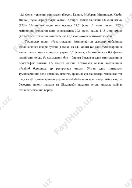 км.кв. (41%)га тенг текислик минтақасида 41,8 фоиз аҳоли истиқомат қилади. таҳлиллар шуни кўрсатмоқдаки, ўрганилаётган даврлар мобайнида аҳоли зичлиги юқори бўлган (1 км.кв. га 143 киши) тоғ олди туманларининг вилоят жами аҳоли сонидаги улуши 0,7 фоизга, чўл томонларга 0,8 фоизга камайгани ҳолда, бу худудларни бир – бирига боғловчи адир минтақасининг демографик сиғими 1,5 фоизга ошган. келажакда вилоят аҳолисининг кўпайиб боришида ер ресурслари етарли бўлган адир минтақаси туманларининг роли ортиб ва, аксинча, ер ҳамда сув манбалари чекланган тоғ олди ва чўл туманларининг улуши камайиб бориши кузатилади. айни вақтда, бевосита вилоят маркази ва шаҳрисабз шаҳрига туташ қишлоқ жойлар аҳолиси зичлашиб боради.