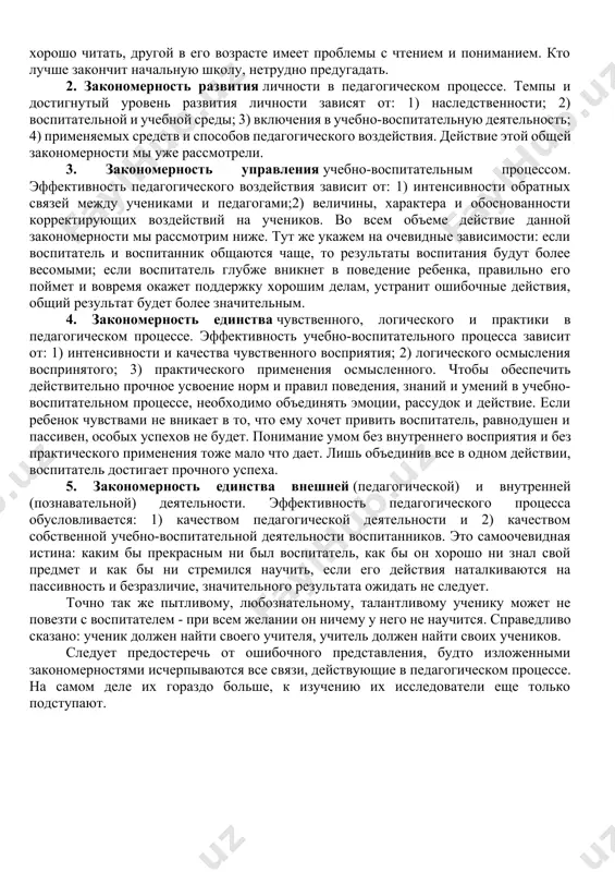 ого процесса. величина достижений ученика на всех последующих этапах зависит от его успехов на предыдущих. это значит, что педагогический процесс имеет «ступенчатый» характер; чем выше промежуточные достижения, тем весомее конечный результат. следствие этого закона видим на каждом шагу - тот ученик будет иметь более высокие общие достижения, у которого были более высокие промежуточные результаты. один в 3 классе уже умеет хорошо читать, другой в его возрасте имеет проблемы с чтением и пониманием. кто лучше закончит начальную школу, нетрудно предугадать. 2. закономерность развития личности в педагогическом процессе. темпы и достигнутый уровень развития личности зависят от: 1) наследственности; 2) воспитательной и учебной среды; 3) включения в учебно-воспитательную деятельность; 4) применяемых средств и способов педагогического воздействия. действие этой общей закономерности мы уже рассмотрели. 3. закономерность управления учебно-воспитательным процессом. эффективность педагогического воздействия зависит от: 1) интенсивности обратных связей между учениками и педагогами;2) величины, характера и обоснованности корректирующих воздействий на учеников. во всем объеме действие …