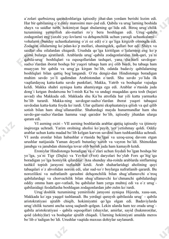 iyat faqat shularning qo`lida edi. biroq urug`chilik tuzumining yemirilish alo-matlari ro`y bera boshlagan edi. urug`-qabila zodagonlari eng yaxshi yay-lovlarni va dehqonchilik uchun yaroqli uchastkalarni - vohalarni (bunday uchastkalarning o`zi oz edi) o`z qo`liga kirgizib olmoqda edi. zodagon oilalarning ko`pdan-ko`p mollari, shuningdek, qullari bor edi. shayx va saidlar shu oilalardan chiqardi. urushda qo`lga kiritilgan o`ljalarning eng ko`p qismi bularga ajratilardi. arablarda urug`-qabila zodagonlaridan tash-qari, ya`ni qabila-urug` boshliqlari va oqsoqollaridan tashqari, yana sha-harli savdogar-sudxo`rlardan iborat boshqa bir yuqori tabaqa ham avj olib bordi, bu tabaqa ham muayyan bir qabila va urug`ga kirgan bo`lib, odatda badaviy qabilalarning boshliqlari bilan qattiq bog`langandi. o`rta dengiz-dan hindistonga boradigan muhim savdo yo`li qadimdan arabistondan o`tardi. shu savdo yo`lida ilk vaqtlardayoq katta-katta savdo punktlari, makka, yatrib va boshqalar vujudga keldi. makka shahri ayniqsa katta ahamiyatga ega edi. arablar o`rtasida juda dong`i ketgan ibodatxona bo`l-mish ka`ba va undagi muqaddas qora tosh (hajari asvad) shu makkada edi. makkada shu ka`ba …