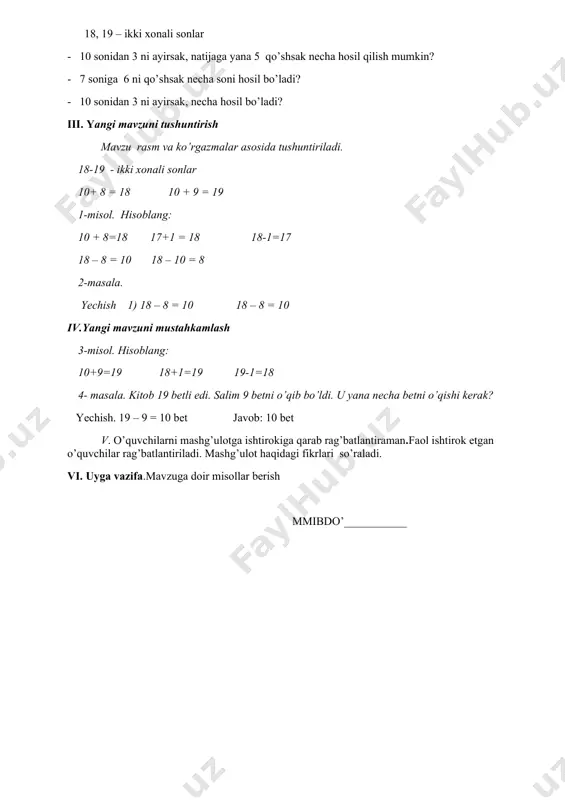 ikki xonali sonlar - 10 sonidan 3 ni ayirsak, natijaga yana 5 qo’shsak necha hosil qilish mumkin? - 7 soniga 6 ni qo’shsak necha soni hosil bo’ladi? - 10 sonidan 3 ni ayirsak, necha hosil bo’ladi? iii. yangi mavzuni tushuntirish mavzu rasm va ko’rgazmalar asosida tushuntiriladi. 18-19 - ikki xonali sonlar 10+ 8 = 18 10 + 9 = 19 1-misol. hisoblang: 10 + 8=18 17+1 = 18 18-1=17 18 – 8 = 10 18 – 10 = 8 2-masala. yechish 1) 18 – 8 = 10 18 – 8 = 10 iv.yangi mavzuni mustahkamlash 3-misol. hisoblang: 10+9=19 18+1=19 19-1=18 4- masala. kitob 19 betli edi. salim 9 betni o’qib bo’ldi. u yana necha betni o’qishi kerak? yechish. 19 – 9 = 10 bet javob: 10 bet v. o’quvchilarni mashg’ulotga ishtirokiga qarab rag’batlantiraman.faol ishtirok etgan o’quvchilar rag’batlantiriladi. mashg’ulot haqidagi fikrlari so’raladi. vi. uyga vazifa.mavzuga doir misollar berish mmibdo’___________ sana: fan …
